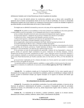debidamente fundados ante la Junta Electoral que elevará el expediente de inmediato.

      Salvo el caso del párrafo primero las resoluciones judiciales que se dicten serán susceptibles de
apelación ante la Cámara correspondiente dentro de los tres (3) días de notificadas. El recurso se interpondrá
debidamente fundado ante el juez federal con competencia electoral quien lo remitirá de inmediato al superior, el
que deberá decidirlo, sin más trámite dentro de los cinco (5) días de recibido.

     En ningún caso se admitirá la recusación ya sea con o sin causa, de los magistrados intervinientes

      Artículo 33: No podrán ser precandidatos en elecciones primarias ni candidatos en elecciones generales
a cargos públicos electivos nacionales, ni ser designados para ejercer cargos partidarios:
      a) Los excluidos del padrón electoral como consecuencia de disposiciones legales vigentes;
      b) El personal superior y subalterno de las Fuerzas Armadas de la Nación en actividad o
      en situación de retiro, cuando hayan sido llamados a prestar servicios;
      c) El personal superior y subalterno de las fuerzas de seguridad de la Nación y de las
      provincias, en actividad o retirados llamados a prestar servicios;
      d) Los magistrados y funcionarios permanentes del Poder Judicial nacional, provincial, de
      la Ciudad Autónoma de Buenos Aires y tribunales de faltas municipales;
      e) Los que desempeñaren cargos directivos o fueren apoderados de empresas concesionarias de servicios
y obras públicas de la Nación, provincias, Ciudad Autónoma de Buenos Aires, municipalidades o entidades
autárquicas o descentralizadas o de empresas que exploten juegos de azar;
      f) Las personas con auto de procesamiento por genocidio, crímenes de lesa humanidad o crímenes de
guerra, hechos de represión ilegal constitutivos de graves violaciones de derechos humanos, torturas,
desaparición forzada de personas, apropiación de niños y otras violaciones graves de derechos humanos o
cuyas conductas criminales se encuentren prescriptas en el Estatuto de Roma como crímenes de competencia
de la Corte Penal Internacional, por hechos acaecidos entre el 24 de marzo de 1976 y el 10 de diciembre de
1983;
      g) Las personas condenadas por los crímenes descriptos en el inciso anterior aun cuando la resolución
judicial no fuere susceptible de ejecución.
       Los partidos políticos no podrán registrar candidatos a cargos públicos electivos para las elecciones
nacionales en violación a lo establecido en el presente artículo.(Texto según Ley 26.571 art 15 BO 14-12-
2009)


      .Artículo 34. - La residencia exigida por la Constitución Nacional o la ley como requisito para el
desempeño de los cargos para los que se postulan los candidatos, podrá ser acreditada por cualquier medio de
prueba, excepto la testimonial siempre que figuren inscriptos en el registro de electores del distrito que
corresponda.

                                               CAPITULO III
                            De la titularidad de los derechos y poderes partidarios

      Artículo 35. - Se garantiza a las autoridades constituidas el uso del nombre partidario, el ejercicio de las
funciones de gobierno y administración del partido y, en general, el desempeño de todas las actividades
inherentes al mismo, de conformidad con esta ley, demás disposiciones legales sobre la materia y la carta
orgánica del partido.

      Artículo 36. - La titularidad de los derechos y poderes partidarios, reglada en el artículo anterior,
determina la de los bienes, símbolos, emblemas, número, libros y documentación del partido.

                                                   CAPITULO IV
                                       De los libros y documentos partidarios

                                                                                                LEY 232 98
 