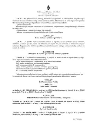 Art. 37. -- Sin perjuicio de los libros y documentos que prescriba la carta orgánica, los partidos por
intermedio de cada comité nacional y comité central de distrito, deberán llevar en forma regular los siguientes
libros rubricados y sellados por el juez federal con competencia electoral correspondiente:
       a) Libro de inventario;
       b) Libro de caja, debiendo conservarse la documentación complementaria correspondiente por el término
de tres (3) años:
       c) Libro de actas y resolución en hojas fijas o móviles.
       Además, los comités centrales de distrito llevarán el fichero de afiliados.

                                                CAPITULO V
                                    De los símbolos y emblemas partidarios

      Art. 38. - Los partidos reconocidos tienen derecho al registro y al uso exclusivo de sus símbolos,
emblemas y número que no podrán ser utilizados por ningún otro, ni asociación o entidad de cualquier
naturaleza. Respecto de los símbolos y emblemas regirán limitaciones análogas a las que esta ley establece en
materia de nombre.

                                                CAPITULO VI
                         Del registro de los actos que hacen a la existencia partidaria

      Artículo 39. - La Cámara Nacional Electoral y los juzgados de distrito llevarán un registro público, a cargo
de sus respectivos secretarios donde deberán inscribirse:
      a)-Los partidos reconocidos y la ratificación de los partidos preexistentes:
      b) El nombre partidario, sus cambios y modificaciones.
      c) El nombre y domicilio de los apoderados;
      d) Los símbolos, emblemas y números partidarios que se registren;
      e) La cancelación de la personalidad jurídico - política partidaria;
      f) La extinción y la disolución partidaria

      Todo movimiento en las inscripciones, cambios o modificaciones será comunicado inmediatamente por
los juzgados de distrito a la Cámara Nacional Electoral para la actualización del registro a su cargo.

                                                 TÍTULO V
                                          Del Patrimonio del Partido
                                                CAPÍTULO I
                                           De los bienes y recursos

Artículos 40 a 45: DEROGADOS a partir del 10-9-2003, fecha de entrada en vigencia de la ley 25.600
por artículo 71 de la ley 25.600 –Boletín oficial 12-6-2002

                                              CAPITULO II
                      Del Fondo Partidario Permanente y de los subsidios y franquicias

Artículos 46: DEROGADO a partir del 10-9-2003, fecha de entrada en vigencia de la ley 25.600
establecida por el artículo 71 de la ley 25.600 –Boletín oficial 12-6-2002

                                               CAPITULO III
                                           Del control patrimonial

Artículos 47 a 48: DEROGADOS a partir del 10-9-2003, fecha de entrada en vigencia de la ley 25.600
establecida por el artículo 71 de la ley 25.600 –Boletín oficial 12-6-2002

                                                                                                 LEY 232 98
 