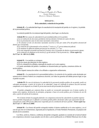 TITULO VI –
                                    De la caducidad y extinción de los partidos

      Artículo 49. -- La caducidad dará lugar a la cancelación de la inscripción del partido en el registro y la pérdida
de la personalidad política,

      La extinción pondrá fin a la existencia legal del partido y dará lugar a su disolución.

        Artículo 50: Son causas de caducidad de la personalidad política de los partidos:
        a) La no realización de elecciones partidarias internas durante el término de cuatro (4) años;
        b) La no presentación a dos (2) elecciones nacionales consecutivas;
        c) No alcanzar en dos (2) elecciones nacionales sucesivas el dos por ciento (2%) del padrón electoral del
distrito que corresponda;
        d) La violación de lo determinado en los artículos 7º, inciso e) y 37, previa intimación judicial;
        e) No mantener la afiliación mínima prevista por los artículos 7º y 7º ter;
        f) No estar integrado un partido nacional por al menos cinco (5) partidos de distrito con personería vigente;
         g) La violación a lo dispuesto en los incisos f) y g) del artículo 33 de la presente ley. .(Texto según Ley
26.571 art 16 - BO 14-12-2009)


      Artículo 51. - Los partidos se extinguen:
      a) Por las causas que determine la carta orgánica;
      b) Por la voluntad de los afiliados, expresada de acuerdo con la carta orgánica:
      c) Cuando autoridades del partido o candidatos no desautorizados por aquellas, cometieren delitos de
acción pública,
      d) Por impartir instrucción militar a los afiliados u organizarlos militarmente.

       Artículo 52. - La cancelación de la personalidad política y la extinción de los partidos serán declaradas por
sentencia de la Justicia Federal con competencia electoral, con todas las garantías del debido proceso legal, en que
el partido sea parte.

        Artículo 53: En caso de declararse la caducidad de la personería jurídico-política de un partido, podrá ser
solicitada nuevamente, a partir de la fecha de su caducidad y luego de celebrada la primera elección nacional,
cumpliendo con lo dispuesto en el título II, previa intervención del procurador fiscal federal.

       El partido extinguido por sentencia firme no podrá ser reconocido nuevamente con el mismo nombre, la
misma carta orgánica, declaración de principios, programa o bases de acción política, por el término de seis (6)
años, a partir de la fecha de la sentencia.

      Por el mismo término los juzgados federales con competencia electoral de cada distrito no podrán registrar
nuevos partidos integrados por ex afiliados a un mismo partido político declarado caduco que representen más del
cincuenta por ciento (50%) de las afiliaciones requeridas para la constitución del nuevo partido. .(Texto según Ley
26.571 art 17 - BO 14-12-2009)

      Artículo 54. - Los bienes del partido extinguido tendrán el destino establecido en la carta orgánica, y en el
caso de que ésta no lo determinare, ingresarán previa liquidación, al Fondo Partidario Permanente, sin perjuicio del
derecho de los acreedores.
     Los libros, archivos, ficheros y emblemas del partido extinguido, quedarán en custodia de la Justicia Federal
con competencia electoral, la que pasados seis (6) años y previa publicación en el Boletín Oficial por tres (3) días


                                                                                                       LEY 232 98
 