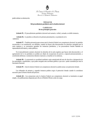 podrá ordenar su destrucción.

                                                   TITULO VII
                                Del procedimiento partidario ante la Justicia electoral

                                                   CAPITULO I
                                             De los principios generales

      Artículo 55. - El procedimiento partidario electoral será sumario, verbal y actuado, en doble instancia.

     Artículo 56. - La prueba se ofrecerá en la primera presentación y se producirá en la
audiencia.

      Artículo 57. - Tendrán personería para actuar ante la Justicia Federal con competencia electoral, los partidos
reconocidos o en constitución, sus afiliados, cuando les hayan sido desconocidos los derechos otorgados por la
carta orgánica y se encuentren agotadas las instancias partidarias, y los procuradores fiscales federales en
representación del interés y orden públicos.

      En el procedimiento sumario electoral, los derechos de la carta orgánica que hayan sido desconocidos y el
agotamiento de la vía partidaria no podrán ser objeto de excepciones de previo y especial pronunciamiento, y
constituirán defensas a sustanciarse durante el proceso y resueltas en la sentencia,

      Artículo 58. - La personería se acreditará mediante copia autenticada del acta de elección o designación de
las autoridades o apoderados, o por poder otorgado ante escribano público o por acta - poder extendida por ante la
Secretaría Electoral.

      Artículo 59. - Ante la Justicia Federal con competencia electoral se podrá actuar con patrocinio letrado.

     Los tribunales de primera y segunda instancia podrán exigir el patrocinio letrado cuando la consideren
necesario para la buena marcha del proceso.

      Artículo 60. - Las actuaciones ante la Justicia Federal con competencia electoral se tramitarán en papel
simple, y las publicaciones dispuestas por ella en el Boletín Oficial, serán sin cargo.




                                                                                                  LEY 232 98
 