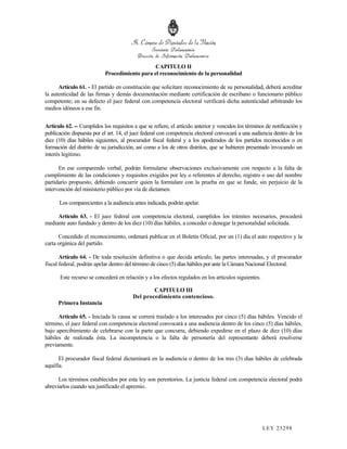 CAPITULO II
                            Procedimiento para el reconocimiento de la personalidad

      Artículo 61. - El partido en constitución que solicitare reconocimiento de su personalidad, deberá acreditar
la autenticidad de las firmas y demás documentación mediante certificación de escribano o funcionario público
competente; en su defecto el juez federal con competencia electoral verificará dicha autenticidad arbitrando los
medios idóneos a ese fin.


Artículo 62. -- Cumplidos los requisitos a que se refiere, el artículo anterior y vencidos los términos de notificación y
publicación dispuesta por el art. 14, el juez federal con competencia electoral convocará a una audiencia dentro de los
diez (10) días hábiles siguientes, al procurador fiscal federal y a los apoderados de los partidos reconocidos o en
formación del distrito de su jurisdicción, así como a los de otros distritos, que se hubieren presentado invocando un
interés legítimo.

      En ese comparendo verbal, podrán formularse observaciones exclusivamente con respecto a la falta de
cumplimiento de las condiciones y requisitos exigidos por ley o referentes al derecho, registro o uso del nombre
partidario propuesto, debiendo concurrir quien la formulare con la prueba en que se funde, sin perjuicio de la
intervención del ministerio público por vía de dictamen.

      Los comparecientes a la audiencia antes indicada, podrán apelar.

     Artículo 63. - El juez federal con competencia electoral, cumplidos los trámites necesarios, procederá
mediante auto fundado y dentro de los diez (10) días hábiles, a conceder o denegar la personalidad solicitada.

      Concedido el reconocimiento, ordenará publicar en el Boletín Oficial, por un (1) día el auto respectivo y la
carta orgánica del partido.

       Artículo 64. - De toda resolución definitiva o que decida artículo, las partes interesadas, y el procurador
fiscal federal, podrán apelar dentro del término de cinco (5) días hábiles por ante la Cámara Nacional Electoral.

       Este recurso se concederá en relación y a los efectos regulados en los artículos siguientes.

                                                 CAPITULO III
                                         Del procedimiento contencioso.
      Primera Instancia

      Artículo 65. - Iniciada la causa se correrá traslado a los interesados por cinco (5) días hábiles. Vencido el
término, el juez federal con competencia electoral convocará a una audiencia dentro de los cinco (5) días hábiles,
bajo apercibimiento de celebrarse con la parte que concurra, debiendo expedirse en el plazo de diez (10) días
hábiles de realizada ésta. La incompetencia o la falta de personería del representante deberá resolverse
previamente.

      El procurador fiscal federal dictaminará en la audiencia o dentro de los tres (3) días hábiles de celebrada
aquélla.

      Los términos establecidos por esta ley son perentorios. La justicia federal con competencia electoral podrá
abreviarlos cuando sea justificado el apremio.




                                                                                                      LEY 232 98
 