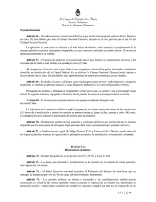 Segunda Instancia

      Artículo 66. - De toda sentencia o resolución definitiva o que decida artículo podrá apelarse dentro del plazo
de cinco (5) días hábiles, por ante la Cámara Nacional Electoral, excepto en el caso previsto por el art. 61 del
Código Electoral Nacional.
      La apelación se concederá en relación y al solo efecto devolutivo, salvo cuando el cumplimiento de la
sentencia pudiera ocasionar un perjuicio irreparable, en cuyo caso será concedida en ambos efectos. El recurso de
apelación comprende al de nulidad.

    Artículo 67. - El recurso de apelación será sustanciado ante el juez federal con competencia electoral, y del
memorial que lo funde se dara traslado a la apelada por cinco (5) días.

      Al interponerse el recurso ante el juez federal con competencia electoral las partes interesadas constituirán
domicilio en jurisdicción de la Capital Federal. En su defecto, la Cámara Nacional Electoral podrá intimar a
hacerlo dentro de los cinco (5) días hábiles bajo apercibimiento de tenerlo por constituido en sus estrados.

      Artículo 68. - Recibidos los autos, la Cámara como medida para mejor proveer, podrá disponer la recepción
de pruebas no rendidas en primera instancia u otras diligencias probatorias, así como comparendos verbales.

      Producidas las pruebas o efectuado el comparendo verbal, en su caso, se correrá vista al procurador fiscal
federal de segunda instancia. Agregado el dictamen fiscal, pasarán los autos al acuerdo para dictar sentencia.

      Artículo 69. - El término para interponer recurso de queja por apelación denegada será
de cinco (5)días.

      La aclaratoria de la sentencia definitiva podrá interponerse, en ambas instancias dentro de las veinticuatro
(24) horas de la notificación y deberá ser resuelta en primera instancia, dentro de las cuarenta y ocho (48) horas.
La interposición de la aclaratoria interrumpirá el término para la apelación.

     Artículo 70. - Declarada la nulidad de una sentencia o resolución definitiva que decida artículo, la Cámara
dispondrá que los autos pasen al subrogante legal, para que dicte nuevo pronunciamiento ajustado a derecho.

      Artículo 71. -- Supletoriamente regirá el Código Procesal Civil y Comercial de la Nación, siendo deber de
los órganos judiciales acentuar la vigencia de los principios procesales de inmediación, concentración y celeridad.



                                                 TITULO VIII
                                             Disposiciones generales.

      Artículo. 72. - Quedan derogadas las leyes de facto 22.627 y 22.734 y la ley 23.048.

      Artículo 73. - Los gastos que demande el cumplimiento de la presente ley se tomarán de rentas generales,
con imputación a la misma.

     Artículo 74. - El Poder Ejecutivo nacional extenderá al Ministerio del Interior los beneficios que en
concepto de franquicias prevé el art. 46 con cargo al Fondo Partidario Permanente.
     Artículo 75. - Los partidos políticos de distrito o nacionales y las confederaciones definitivamente
reconocidos en virtud de las normas aplicables hasta la entrada en vigencia de la presente ley, mantendrán su
personería jurídico - política bajo condición de cumplir los requisitos exigidos por esta ley en el plazo de un (1)

                                                                                                  LEY 232 98
 