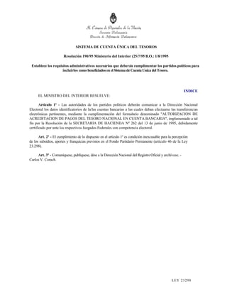 SISTEMA DE CUENTA ÚNICA DEL TESOROS

                       Resolución 190/95 Ministerio del Interior (25/7/95 B.O.: 1/8/1995

 Establece los requisitos administrativos necesarios que deberán cumplimentar los partidos políticos para
                     incluirlos como beneficiados en el Sistema de Cuenta Unica del Tesoro.




                                                                                                           INDICE
      EL MINISTRO DEL INTERIOR RESUELVE:

       Artículo 1º - Las autoridades de los partidos políticos deberán comunicar a la Dirección Nacional
Electoral los datos identificatorios de la/las cuentas bancarias a las cuales deban efectuarse las transferencias
electrónicas pertinentes, mediante la cumplimentación del formulario denominado "AUTORIZACION DE
ACREDITACION DE PAGOS DEL TESORO NACIONAL EN CUENTA BANCARIA", implementado a tal
fin por la Resolución de la SECRETARIA DE HACIENDA Nº 262 del 13 de junio de 1995, debidamente
certificado por ante los respectivos Juzgados Federales con competencia electoral.

      Art. 2º - El cumplimiento de lo dispuesto en el artículo 1º es condición inexcusable para la percepción
de los subsidios, aportes y franquicias previstos en el Fondo Partidario Permanente (artículo 46 de la Ley
23.298).

     Art. 3º - Comuníquese, publíquese, dése a la Dirección Nacional del Registro Oficial y archívese. -
Carlos V. Corach.




                                                                                                  LEY 232 98
 