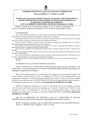PARTIDOS POLÍTICOS- CAPACITACIÓN DE SUS DIRIGENTES
                                 Decreto 1378/99 (23/11/99.)B.O. 1-12-1999

        Establece que un porcentaje del monto total que corresponda a cada partido político en
           virtud de la distribución del Fondo Partidario Permanente deberá destinarse a la
                              investigación y capacitación de sus dirigentes.
               CON LAS MODIFICACIONES DEL DECRETO 219/2000 (B.O: 14-3-2000)
     VISTO el artículo 38 de la Constitución Nacional, la Ley Nº 23.298, su modificatoria Nº
23.476 y los Decretos Nº 2089 del 16 de noviembre de 1992 y Nº 2653 del 29 de diciembre de 1992, y

        CONSIDERANDO
        Que la norma constitucional establece que los partidos políticos son instituciones fundamentales del sistema democrático y que el
Estado contribuye al sostenimiento económico de sus actividades y la capacitación de sus dirigentes.
        Que mediante el artículo 46 de la Ley Nº 23.298 se creó el Fondo Partidario Permanente, con el objeto de proveer a los partidos
políticos de los medios necesarios que contribuyan a facilitar sus funciones institucionales.
        Que por el Decreto Nº 2089/92 se estableció el modo y procedimiento de integración del mencionado Fondo y se le confirió al
Ministerio del Interior facultades de fiscalización sobre el uso de las percepciones.
        Que el Decreto Nº 2653/92 dispuso, asimismo, que una parte de los aportes y franquicias deben dedicarse a financiar el
funcionamiento de centros de investigación, capacitación y formación política.
        Que, por lo tanto, es obligación de los partidos políticos destinar parte de los fondos percibidos del Estado a la formación de sus
dirigentes.
        Que en consecuencia corresponde establecer el porcentaje de los aportes del Estado Nacional a los partidos políticos que han de
destinarse a la referida finalidad.
        Que, a los efectos de optimizar el cumplimiento de los objetivos enunciados, resulta conveniente canalizar los referidos aportes a través
de órganos partidarios dedicados exclusivamente a la capacitación de los dirigentes.
        Que el presente de dicta en uso de las facultades conferidas por el artículo 99, inciso 2 de la CONSTITUCION NACIONAL.
        Por ello,

        EL PRESIDENTE DE LA NACION ARGENTINA DECRETA:
       Art. 1º- Establécese que el VEINTE POR CIENTO (20%) del monto total que corresponda a cada
partido político en virtud de la distribución del FONDO PARTIDARIO PERMANENTE deberá destinarse a la
investigación y capacitación de sus dirigentes.

       Art. 2º- Los partidos políticos en el cumplimiento de lo dispuesto por el inciso g) del artículo 8º del
Decreto 2089 del 16 de noviembre de 1992 y su modificatorio Nº 2653 del 29 de diciembrede1992, en las
presentaciones trimestrales a la Dirección Nacional Electoral de los libros y copias de las facturas, deberán
acreditar en forma fehaciente, que el VEINTE POR CIENTO (20%) de los fondos utilizados fueron destinados a
la investigación o capacitación de sus dirigentes. (Texto según Decreto 219/2000 (B.O: 14-3-2000)

      Art. 3º- La obligación establecida en el artículo 1º del presente Decreto será exigible, únicamente
sobre los fondos distribuidos en virtud de lo normado por el artículo 5º del Decreto Nº 2089 del 16 de
noviembre de 1992, y su modificatorio Nº 2653 del 29 de diciembrede1992, cuando el monto anual
adjudicado al partido político sea superior a la suma de PESOS SEIS MIL ($ 6.000).(Texto según Decreto
219/2000 (B.O. 14-3-2000).

     Art. 4º- EL MINISTERIO DEL INTERIOR, a través de la SECRETARÍA DE ASUNTOS
INSTITUCIONALES, dictará las normas aclaratorias y de procedimiento que resultaren necesarias.

        Art. 5º- Comuníquese, publíquese, dése a la DIRECCIÓN NACIONAL DEL REGISTRO OFICIAL y
        archívese. – MENEM- Jorge A. Rodriguez. –Carlos V. Corach




                                                                                                                          LEY 232 98
 