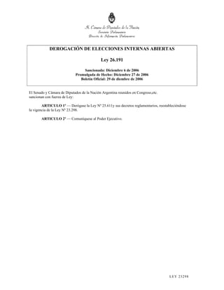 DEROGACIÓN DE ELECCIONES INTERNAS ABIERTAS

                                            Ley 26.191

                                 Sancionada: Diciembre 6 de 2006
                            Promulgada de Hecho: Diciembre 27 de 2006
                               Boletín Oficial: 29 de diembre de 2006


El Senado y Cámara de Diputados de la Nación Argentina reunidos en Congreso,etc.
sancionan con fuerza de Ley:

        ARTICULO 1º — Derógase la Ley Nº 25.611y sus decretos reglamentarios, reestableciéndose
la vigencia de la Ley Nº 23.298.

       ARTICULO 2º — Comuníquese al Poder Ejecutivo.




                                                                                     LEY 232 98
 