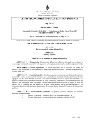 LEY DE FINANCIAMIENTO DE LOS PARTIDOS POLÍTICOS

                                                                Ley 26.215
                                                        Deroga la Ley Nº 25.600.

                  Sancionada: Diciembre 20 de 2006 Promulgada de Hecho: Enero 15 de 2007
                                       BOLETÍN OFICIAL 17-1-2007.

                                 Texto Actualizado con las modificaciones de la ley 26.571

      Bs. As., 15/1/2007 El Senado y Cámara de Diputados de la Nación Argentina reunidos en Congreso, etc. sancionan con fuerza de Ley:

                           LEY DE FINANCIAMIENTO DE LOS PARTIDOS POLITICOS

                                                           TÍTULO I.
                                              Del patrimonio de los partidos políticos

                                                              CAPÍTULO I
                                                             Bienes y recursos

                                      SECCIÓN I: De los bienes de los partidos políticos

      ARTICULO 1º — Composición. El patrimonio del partido político se integrará con los bienes y
recursos que autoricen la presente ley y la respectiva carta orgánica, restándole las deudas que pesan sobre él.

        ARTICULO 2º — Bienes registrables. Los bienes registrables que se adquieran con fondos del
partido o que provinieran de contribuciones o donaciones deberán inscribirse a nombre del partido en el
registro respectivo.

       ARTICULO 3º — Exención impositiva. Los bienes, cuentas corrientes y actividades de los partidos
reconocidos estarán exentos de todo impuesto, tasa o contribución nacional, incluido el impuesto al valor
agregado (I.V.A.). Esta exención alcanzará a los bienes inmuebles locados o cedidos en comodato a los
partidos siempre que se encuentren destinados en forma exclusiva y habitual a las actividades específicas del
partido y que los tributos estén a su cargo. Quedan comprendidos en la exención los bienes de renta del
partido con la condición de que aquella se invierta, exclusivamente, en la actividad partidaria y no
acrecentare directa o indirectamente el patrimonio de persona alguna. Sección II: Recursos de los partidos
políticos

     ARTICULO 4º — Financiamiento partidario. Los partidos políticos obtendrán sus recursos
mediante el financiamiento:
               a)      Público: De acuerdo a lo establecido en esta ley en los artículos 5º al 13.
               b)      Privado: De acuerdo a lo establecido en esta ley en los artículos 14 al 17.




                                                                                                                       LEY 232 98
 