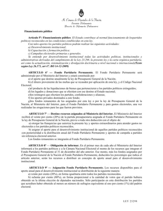 Financiamiento público

       Artículo 5º: Financiamiento público. El Estado contribuye al normal funcionamiento de lospartidos
políticos reconocidos en las condiciones establecidas en esta ley.
       Con tales aportes los partidos políticos podrán realizar las siguientes actividades:
       a) Desenvolvimiento institucional;
       b) Capacitación y formación política;
       c) Campañas electorales primarias y generales.
       Se entiende por desenvolvimiento institucional todas las actividades políticas, institucionales y
administrativas derivadas del cumplimiento de la Ley 23.298, la presente ley y la carta orgánica partidaria,
así como la actualización, sistematización y divulgación doctrinaria a nivel nacional o internacional.(Texto
según Ley 26.571, art 47. BO 14-12-2009)

       ARTICULO 6º — Fondo Partidario Permanente. El Fondo Partidario Permanente será
administrado por el Ministerio del Interior y estará constituido por:
       a) el aporte que destine anualmente la ley de Presupuesto General de la Nación;
       b) el dinero proveniente de las multas que se recauden por aplicación de esta ley, y el Código Nacional
Electoral;
       c)el producto de las liquidaciones de bienes que pertenecieren a los partidos políticos extinguidos;
       d) los legados y donaciones que se efectúen con ese destino al Estado nacional;
       e)los reintegros que efectúen los partidos, confederaciones y alianzas;
       f) los aportes privados destinados a este fondo;
       g)los fondos remanentes de los asignados por esta ley o por la ley de Presupuesto General de la
Nación, al Ministerio del Interior, para el Fondo Partidario Permanente y para gastos electorales, una vez
realizadas las erogaciones para las que fueron previstos.

       ARTICULO 7º — Destino recursos asignados al Ministerio del Interior. El Ministerio del Interior
recibirá el veinte por ciento (20%) de la partida presupuestaria asignada al Fondo Partidario Permanente en
la ley de Presupuesto General de la Nación, previo a toda otra deducción con el objeto de:
       a) otorgar las franquicias que autoriza la presente ley y aportes extraordinarios para atender gastos no
electorales a los partidos políticos reconocidos;
       b) asignar el aporte para el desenvolvimiento institucional de aquellos partidos políticos reconocidos
con posterioridad a la distribución anual del Fondo Partidario Permanente y aportes de campaña a partidos
sin referencia electoral anterior.
       Los fondos remanentes se integrarán al Fondo Partidario Permanente.

       ARTICULO 8º — Obligación de informar. En el primer mes de cada año el Ministerio del Interior
informará a los partidos políticos y a la Cámara Nacional Electoral el monto de los recursos que integran el
Fondo Partidario Permanente al 31 de diciembre del año anterior. Ese monto, más los fondos asignados por
el Presupuesto General de la Nación al Fondo Partidario Permanente, deducidos los porcentajes que indica el
artículo anterior, serán los recursos a distribuir en concepto de aporte anual para el desenvolvimiento
institucional.

        ARTICULO 9º — Asignación Fondo Partidario Permanente. Los recursos disponibles para el
aporte anual para el desenvolvimiento institucional se distribuirán de la siguiente manera:
       a) veinte por ciento (20%), en forma igualitaria entre todos los partidos reconocidos.
       b) ochenta por ciento (80%), en forma proporcional a la cantidad de votos que el partido hubiera
obtenido en la última elección de diputados nacionales. Sólo participarán en esta distribución los partidos
que acrediten haber obtenido al menos un número de sufragios equivalente al uno por ciento (1%) del padrón
electoral.




                                                                                             LEY 232 98
 