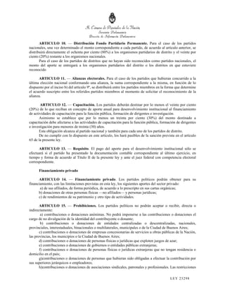 ARTICULO 10. — Distribución Fondo Partidario Permanente. Para el caso de los partidos
nacionales, una vez determinado el monto correspondiente a cada partido, de acuerdo al artículo anterior, se
distribuirá directamente el ochenta por ciento (80%) a los organismos partidarios de distrito y el veinte por
ciento (20%) restante a los organismos nacionales.
       Para el caso de los partidos de distritos que no hayan sido reconocidos como partidos nacionales, el
monto del aporte se entregará a los organismos partidarios del distrito o los distritos en que estuviere
reconocido

      ARTICULO 11. — Alianzas electorales. Para el caso de los partidos que hubieran concurrido a la
última elección nacional conformando una alianza, la suma correspondiente a la misma, en función de lo
dispuesto por el inciso b) del artículo 9º, se distribuirá entre los partidos miembros en la forma que determine
el acuerdo suscripto entre los referidos partidos miembros al momento de solicitar el reconocimiento de la
alianza.

       ARTICULO 12. — Capacitación. Los partidos deberán destinar por lo menos el veinte por ciento
(20%) de lo que reciban en concepto de aporte anual para desenvolvimiento institucional al financiamiento
de actividades de capacitación para la función pública, formación de dirigentes e investigación.
       Asimismo se establece que por lo menos un treinta por ciento (30%) del monto destinado a
capacitación debe afectarse a las actividades de capacitación para la función pública, formación de dirigentes
e investigación para menores de treinta (30) años.
       Esta obligación alcanza al partido nacional y también para cada uno de los partidos de distrito.
       De no cumplir con lo dispuesto en este artículo, los hará pasibles de la sanción prevista en el artículo
65 de la presente ley.

      ARTICULO 13. — Requisito. El pago del aporte para el desenvolvimiento institucional sólo se
efectuará si el partido ha presentado la documentación contable correspondiente al último ejercicio, en
tiempo y forma de acuerdo al Título II de la presente ley y ante el juez federal con competencia electoral
correspondiente.

      Financiamiento privado

      ARTICULO 14. — Financiamiento privado. Los partidos políticos podrán obtener para su
financiamiento, con las limitaciones previstas en esta ley, los siguientes aportes del sector privado:
       a) de sus afiliados, de forma periódica, de acuerdo a lo prescripto en sus cartas orgánicas;
      b) donaciones de otras personas físicas —no afiliados— y personas jurídicas;
      c) de rendimientos de su patrimonio y otro tipo de actividades.

       ARTICULO 15. — Prohibiciones. Los partidos políticos no podrán aceptar o recibir, directa o
indirectamente:
        a) contribuciones o donaciones anónimas. No podrá imponerse a las contribuciones o donaciones el
cargo de no divulgación de la identidad del contribuyente o donante;
        b) contribuciones o donaciones de entidades centralizadas o descentralizadas, nacionales,
provinciales, interestaduales, binacionales o multilaterales, municipales o de la Ciudad de Buenos Aires;
       c) contribuciones o donaciones de empresas concesionarias de servicios u obras públicas de la Nación,
las provincias, los municipios o la Ciudad de Buenos Aires;
       d) contribuciones o donaciones de personas físicas o jurídicas que exploten juegos de azar;
       e) contribuciones o donaciones de gobiernos o entidades públicas extranjeras;
       f) contribuciones o donaciones de personas físicas o jurídicas extranjeras que no tengan residencia o
domicilio en el país;
       g)contribuciones o donaciones de personas que hubieran sido obligadas a efectuar la contribución por
sus superiores jerárquicos o empleadores;
       h)contribuciones o donaciones de asociaciones sindicales, patronales y profesionales. Las restricciones

                                                                                              LEY 232 98
 