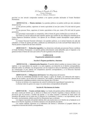 previstas en este artículo comprenden también a los aportes privados destinados al Fondo Partidario
Permanente.

       ARTICULO 16. — Montos máximos. Los partidos políticos no podrán recibir por año calendario
donaciones de:
       a) una persona jurídica, superiores al monto equivalente al uno por ciento (1%) del total de gastos
permitidos;
       b) una persona física, superiores al monto equivalente al dos por ciento (2%) del total de gastos
permitidos.
       Los porcentajes mencionados se computarán, sobre el límite de gastos establecido en el artículo 45.
       Este límite no será de aplicación para aquellos aportes que resulten de una obligación emanada de las
Cartas Orgánicas Partidarias referida a los aportes de los afiliados cuando desempeñen cargos públicos
electivos.
       La Cámara Nacional Electoral informará a los partidos políticos, en el primer bimestre de cada año
calendario, el límite de aportes privados y publicará esa información en el sitio web del Poder Judicial de la
Nación puesto a disposición del fuero electoral.

      ARTICULO 17. — Deducción impositiva. Las donaciones realizadas por personas físicas o jurídicas
al Fondo Partidario Permanente o al partido político directamente serán deducibles para el impuesto a las
ganancias hasta el límite del cinco por ciento (5%) de la ganancia neta del ejercicio.

                                               CAPÍTULO II
                                     Organización administrativo contable

                                   Sección I: Órganos partidarios y funciones

       ARTICULO 18. — Administración financiera. El partido deberá nombrar un tesorero titular y uno
suplente, o sus equivalentes de acuerdo a su carta orgánica, con domicilio en el distrito correspondiente,
debiendo ambos ser afiliados. Las designaciones con los respectivos datos de identidad y profesión deberán
ser comunicados al juez federal con competencia electoral correspondiente y a la Dirección Nacional
Electoral del Ministerio del Interior.

      ARTICULO 19. — Obligaciones del tesorero. Son obligaciones del tesorero:
      a) llevar la contabilidad detallada de todo ingreso y egreso de fondos, con indicación del origen y
destino de los fondos y de la fecha de la operación y del nombre y domicilio de las personas intervinientes.
La documentación respaldatoria deberá conservarse durante diez (10) años;
      b) elevar en término a los organismos de control la información requerida por la presente ley;
      c) efectuar todos los gastos con cargo a la cuenta única correspondiente del partido.

                                       Sección II: Movimientos de fondos

       ARTICULO 20. — Cuenta corriente única. Los fondos del partido político deberán depositarse en
una única cuenta por distrito que se abrirá en el Banco de la Nación Argentina o bancos oficiales en las
provincias que los tuvieren, a nombre del partido y a la orden conjunta o indistinta de hasta cuatro (4)
miembros del partido, de los cuales dos (2) deberán ser el presidente y tesorero, o sus equivalentes, uno de
los cuales, necesariamente, deberá suscribir los libramientos que se efectúen.
       Los órganos nacionales del partido deberán abrir una cuenta única en el distrito de su fundación en el
Banco de la Nación Argentina, en similares términos a los del párrafo precedente.
       Las cuentas deberán registrarse en el Ministerio del Interior e informarse al juzgado federal con
competencia electoral del distrito correspondiente.




                                                                                             LEY 232 98
 