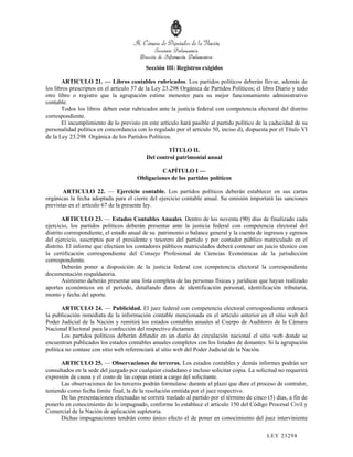 Sección III: Registros exigidos

       ARTICULO 21. — Libros contables rubricados. Los partidos políticos deberán llevar, además de
los libros prescriptos en el artículo 37 de la Ley 23.298 Orgánica de Partidos Políticos; el libro Diario y todo
otro libro o registro que la agrupación estime menester para su mejor funcionamiento administrativo
contable.
       Todos los libros deben estar rubricados ante la justicia federal con competencia electoral del distrito
correspondiente.
       El incumplimiento de lo previsto en este artículo hará pasible al partido político de la caducidad de su
personalidad política en concordancia con lo regulado por el artículo 50, inciso d), dispuesta por el Título VI
de la Ley 23.298 Orgánica de los Partidos Políticos.

                                                    TÍTULO II.
                                           Del control patrimonial anual

                                                CAPÍTULO I —
                                       Obligaciones de los partidos políticos

       ARTICULO 22. — Ejercicio contable. Los partidos políticos deberán establecer en sus cartas
orgánicas la fecha adoptada para el cierre del ejercicio contable anual. Su omisión importará las sanciones
previstas en el artículo 67 de la presente ley.

        ARTICULO 23. — Estados Contables Anuales. Dentro de los noventa (90) días de finalizado cada
ejercicio, los partidos políticos deberán presentar ante la justicia federal con competencia electoral del
distrito correspondiente, el estado anual de su patrimonio o balance general y la cuenta de ingresos y egresos
del ejercicio, suscriptos por el presidente y tesorero del partido y por contador público matriculado en el
distrito. El informe que efectúen los contadores públicos matriculados deberá contener un juicio técnico con
la certificación correspondiente del Consejo Profesional de Ciencias Económicas de la jurisdicción
correspondiente.
        Deberán poner a disposición de la justicia federal con competencia electoral la correspondiente
documentación respaldatoria.
        Asimismo deberán presentar una lista completa de las personas físicas y jurídicas que hayan realizado
aportes económicos en el período, detallando datos de identificación personal, identificación tributaria,
monto y fecha del aporte.

       ARTICULO 24. — Publicidad. El juez federal con competencia electoral correspondiente ordenará
la publicación inmediata de la información contable mencionada en el artículo anterior en el sitio web del
Poder Judicial de la Nación y remitirá los estados contables anuales al Cuerpo de Auditores de la Cámara
Nacional Electoral para la confección del respectivo dictamen.
       Los partidos políticos deberán difundir en un diario de circulación nacional el sitio web donde se
encuentran publicados los estados contables anuales completos con los listados de donantes. Si la agrupación
política no contase con sitio web referenciará al sitio web del Poder Judicial de la Nación.

      ARTICULO 25. — Observaciones de terceros. Los estados contables y demás informes podrán ser
consultados en la sede del juzgado por cualquier ciudadano e incluso solicitar copia. La solicitud no requerirá
expresión de causa y el costo de las copias estará a cargo del solicitante.
      Las observaciones de los terceros podrán formularse durante el plazo que dure el proceso de contralor,
teniendo como fecha límite final, la de la resolución emitida por el juez respectivo.
      De las presentaciones efectuadas se correrá traslado al partido por el término de cinco (5) días, a fin de
ponerlo en conocimiento de lo impugnado, conforme lo establece el artículo 150 del Código Procesal Civil y
Comercial de la Nación de aplicación supletoria.
      Dichas impugnaciones tendrán como único efecto el de poner en conocimiento del juez interviniente

                                                                                              LEY 232 98
 
