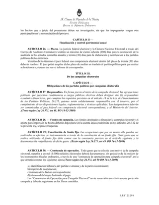 los hechos que a juicio del presentante deben ser investigados, sin que los impugnantes tengan otra
participación en la sustanciación del proceso.

                                                CAPÍTULO II —
                                    Fiscalización y control patrimonial anual

       ARTICULO 26. — Plazos. La justicia federal electoral y la Cámara Nacional Electoral a través del
Cuerpo de Auditores Contadores tendrán un máximo de ciento ochenta (180) días para la realización de la
auditoría de los estados contables anuales y treinta (30) días para la elaboración y notificación a los partidos
políticos dichos informes.
       Vencido dicho término el juez federal con competencia electoral dentro del plazo de treinta (30) días
deberán resolver. El juez podrá ampliar dicho plazo de mediar un traslado al partido político para que realice
aclaraciones o presente un nuevo informe de corresponder.

                                                    TÍTULO III.
                                            De las campañas electorales

                                                CAPÍTULO I —
                         Obligaciones de los partidos políticos por campañas electorales

       ARTÍCULO 27: Responsables. En forma previa al inicio de la campaña electoral, las agrupaciones
políticas, que presenten candidaturas a cargos públicos electivos deben designar dos (2) responsables
económico-financieros, que cumplan los requisitos previstos en el artículo 18 de la Ley de Financiamiento
de los Partidos Políticos, 26.215, quienes serán solidariamente responsables con el tesorero, por el
cumplimiento de las disposiciones legales, reglamentarias y técnicas aplicables. Las designaciones deberán
ser comunicadas al juez federal con competencia electoral correspondiente, y al Ministerio del Interior.
.(Texto según Ley 26.571, art 48. BO 14-12-2009)


       ARTICULO 28. — Fondos de campaña. Los fondos destinados a financiar la campaña electoral y el
aporte para impresión de boleta deberán depositarse en la cuenta única establecida en los artículos 20 ó 32 de
la presente ley, según corresponda.

       ARTÍCULO 29: Constitución de fondo fijo. Las erogaciones que por su monto sólo puedan ser
realizadas en efectivo, se instrumentarán a través de la constitución de un fondo fijo. Cada gasto que se
realice utilizando el fondo fijo debe contar con la constancia prevista en el artículo siguiente y la
documentación respaldatoria de dicho gasto. .(Texto según Ley 26.571, art 49. BO 14-12-2009)


       ARTICULO 30. — Constancia de operación.. Todo gasto que se efectúe con motivo de la campaña
electoral, superior a un mil (1.000) módulos electorales deberá documentarse, sin perjuicio de la emisión de
los instrumentos fiscales ordinarios, a través de una "constancia de operación para campaña electoral", en la
que deberán constar los siguientes datos.(Texto según Ley 26.571, art 50 BO 14-12-2009)

     :a) identificación tributaria del partido o alizana y de la parte cocontratante;
     b) importe de la operación;
     c) número de la factura correspondiente;
     d) número del cheque destinado al pago.
     Las “Constancias de Operación para Campaña Electoral” serán numeradas correlativamente para cada
campaña y deberán registrarse en los libros contables.




                                                                                              LEY 232 98
 
