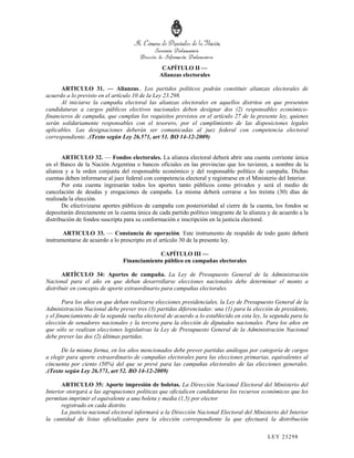 CAPÍTULO II —
                                                Alianzas electorales

      ARTICULO 31. — Alianzas.. Los partidos políticos podrán constituir alianzas electorales de
acuerdo a lo previsto en el artículo 10 de la Ley 23.298.
      Al iniciarse la campaña electoral las alianzas electorales en aquellos distritos en que presenten
candidaturas a cargos públicos electivos nacionales deben designar dos (2) responsables económico-
financieros de campaña, que cumplan los requisitos previstos en el artículo 27 de la presente ley, quienes
serán solidariamente responsables con el tesorero, por el cumplimiento de las disposiciones legales
aplicables. Las designaciones deberán ser comunicadas al juez federal con competencia electoral
correspondiente. .(Texto según Ley 26.571, art 51. BO 14-12-2009)


       ARTICULO 32. — Fondos electorales. La alianza electoral deberá abrir una cuenta corriente única
en el Banco de la Nación Argentina o bancos oficiales en las provincias que los tuvieren, a nombre de la
alianza y a la orden conjunta del responsable económico y del responsable político de campaña. Dichas
cuentas deben informarse al juez federal con competencia electoral y registrarse en el Ministerio del Interior.
       Por esta cuenta ingresarán todos los aportes tanto públicos como privados y será el medio de
cancelación de deudas y erogaciones de campaña. La misma deberá cerrarse a los treinta (30) días de
realizada la elección.
       De efectivizarse aportes públicos de campaña con posterioridad al cierre de la cuenta, los fondos se
depositarán directamente en la cuenta única de cada partido político integrante de la alianza y de acuerdo a la
distribución de fondos suscripta para su conformación e inscripción en la justicia electoral.

       ARTICULO 33. — Constancia de operación. Este instrumento de respaldo de todo gasto deberá
instrumentarse de acuerdo a lo prescripto en el artículo 30 de la presente ley.

                                             CAPÍTULO III —
                                Financiamiento público en campañas electorales

       ARTÍCULO 34: Aportes de campaña. La Ley de Presupuesto General de la Administración
Nacional para el año en que deban desarrollarse elecciones nacionales debe determinar el monto a
distribuir en concepto de aporte extraordinario para campañas electorales.

        Para los años en que deban realizarse elecciones presidenciales, la Ley de Presupuesto General de la
Administración Nacional debe prever tres (3) partidas diferenciadas: una (1) para la elección de presidente,
y el financiamiento de la segunda vuelta electoral de acuerdo a lo establecido en esta ley, la segunda para la
elección de senadores nacionales y la tercera para la elección de diputados nacionales. Para los años en
que sólo se realizan elecciones legislativas la Ley de Presupuesto General de la Administración Nacional
debe prever las dos (2) últimas partidas.

      De la misma forma, en los años mencionados debe prever partidas análogas por categoría de cargos
a elegir para aporte extraordinario de campañas electorales para las elecciones primarias, equivalentes al
cincuenta por ciento (50%) del que se prevé para las campañas electorales de las elecciones generales.
.(Texto según Ley 26.571, art 52. BO 14-12-2009)

       ARTICULO 35: Aporte impresión de boletas. La Dirección Nacional Electoral del Ministerio del
Interior otorgará a las agrupaciones políticas que oficialicen candidaturas los recursos económicos que les
permitan imprimir el equivalente a una boleta y media (1,5) por elector
       registrado en cada distrito.
       La justicia nacional electoral informará a la Dirección Nacional Electoral del Ministerio del Interior
la cantidad de listas oficializadas para la elección correspondiente la que efectuará la distribución

                                                                                             LEY 232 98
 