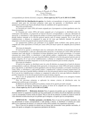 correspondiente por distrito electoral y categoría. .(Texto según Ley 26.571, art 53. BO 14-12-2009)

        ARTICULO 36: Distribución de aportes. Los fondos correspondientes al aporte para la campaña
electoral, tanto para las elecciones primarias como para las generales, se distribuirán entre las
agrupaciones políticas que hayan oficializado listas de candidatos de la siguiente manera:
        Elecciones presidenciales:
        a) Cincuenta por ciento (50%) del monto asignado por el presupuesto en forma igualitaria entre las
listas presentadas;
        b) Cincuenta por ciento (50%) del monto asignado por el presupuesto se distribuirá entre los
veinticuatro (24) distritos, en proporción al total de electores correspondiente a cada uno. Efectuada tal
operación, se distribuirá a cada agrupación política en forma proporcional a la cantidad de votos que el
partido hubiera obtenido en la elección general anterior para la misma categoría. En el caso de las
confederaciones o alianzas se computará la suma de los votos que hubieren obtenido los partidos
integrantes en la elección general anterior para la misma categoría.
        Las agrupaciones políticas que participen en la segunda vuelta recibirán como aportes para la
campaña una suma equivalente al treinta por ciento (30%) del mayor aporte de campaña para la primera
vuelta.
        Elecciones de diputados:
        El total de los aportes se distribuirá entre los veinticuatro (24) distritos en proporción al total de
electores correspondiente a cada uno. Efectuada dicha operación, el cincuenta por ciento (50%) del monto
resultante para cada distrito, se distribuirá en forma igualitaria entre las listas presentadas y el restante
cincuenta por ciento (50%), se distribuirá a cada partido político, confederación o alianza en forma
proporcional a la cantidad de votos que el partido hubiera obtenido en la elección general anterior para la
misma categoría. En el caso de las confederaciones o alianzas se computará la suma de los votos que
hubieren obtenido los partidos integrantes en la elección general anterior para la misma categoría.
        Elecciones de senadores:
        El total de los aportes se distribuirá entre los ocho (8) distritos en proporción al total de electores
correspondiente a cada uno. Efectuada dicha operación, el cincuenta por ciento (50%) del monto resultante
para cada distrito, se distribuirá en forma igualitaria entre las listas presentadas y el restante cincuenta por
ciento (50%), se distribuirá a cada partido político, confederación o alianza en forma proporcional a la
cantidad de votos que el partido hubiera obtenido en la elección general anterior para la misma categoría.
En el caso de las confederaciones o alianzas se computará la suma de los votos que hubieren obtenido los
partidos integrantes en la elección general anterior para la misma categoría.
        Para el caso de agrupaciones de distrito sin referencia directa nacional se les entregará el monto
íntegro de los aportes.
        Para las elecciones primarias se aplicarán los mismos criterios de distribución entre las
agrupaciones políticas que se presenten.
        El Ministerio del Interior publicará la nómina y monto de los aportes por todo concepto.
        El Ministerio del Interior depositará los aportes al inicio de la campaña una vez oficializadas las
listas. .(Texto según Ley 26.571, art 54. BO 14-12-2009)

       ARTICULO 37. — Referencia electoral. Para el supuesto de partidos que no registren referencia
electoral anterior se equiparará al partido que haya participado en la última elección de diputados nacionales
y que le corresponda el menor monto de aporte. Para el caso de las alianzas se tendrá en cuenta la suma de
votos obtenida en dicha elección por los partidos que la integran, o el aporte que les correspondiera.

      ARTICULO 38. — Partidos nacionales y de distrito. Para el caso de los partidos nacionales, una
vez determinado el monto correspondiente a cada partido o alianza, se distribuirá: el ochenta por ciento
(80%) a los organismos de distrito y el veinte por ciento (20%) restante a los organismos nacionales.
      Para el caso de los partidos de distrito que no hayan sido reconocidos como partidos nacionales, el
monto del aporte se entregará a los organismos partidarios del distrito.



                                                                                              LEY 232 98
 