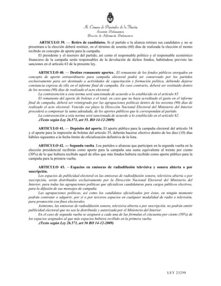 ARTICULO 39. — Retiro de candidatos. Si el partido o la alianza retirara sus candidatos y no se
presentara a la elección deberá restituir, en el término de sesenta (60) días de realizada la elección el monto
recibido en concepto de aporte para la campaña.
       El presidente y el tesorero del partido, así como el responsable político y el responsable económico
financiero de la campaña serán responsables de la devolución de dichos fondos, habiéndose previsto las
sanciones en el artículo 63 de la presente ley.

       ARTICULO 40. — Destino remanente aportes.. El remanente de los fondos públicos otorgados en
concepto de aporte extraordinario para campaña electoral podrá ser conservado por los partidos
exclusivamente para ser destinado a actividades de capacitación y formación política, debiendo dejarse
constancia expresa de ello en el informe final de campaña. En caso contrario, deberá ser restituido dentro
de los noventa (90) días de realizado el acto electoral.
       La contravención a esta norma será sancionada de acuerdo a lo establecido en el artículo 65.
       El remanente del aporte de boletas o el total, en caso que no haya acreditado el gasto en el informe
final de campaña, deberá ser reintegrado por las agrupaciones políticas dentro de los noventa (90) días de
realizado el acto electoral. Vencido ese plazo la Dirección Nacional Electoral del Ministerio del Interior
procederá a compensar la suma adeudada, de los aportes públicos que le correspondan al partido.
       La contravención a esta norma será sancionada de acuerdo a lo establecido en el artículo 62.
       .(Texto según Ley 26.571, art 55. BO 14-12-2009)

       ARTICULO 41. — Depósito del aporte. El aporte público para la campaña electoral del artículo 34
y el aporte para la impresión de boletas del artículo 35, deberán hacerse efectivo dentro de los diez (10) días
hábiles siguientes a la fecha límite de oficialización definitiva de la lista.

       ARTICULO 42. — Segunda vuelta. Los partidos o alianzas que participen en la segunda vuelta en la
elección presidencial recibirán como aporte para la campaña una suma equivalente al treinta por ciento
(30%) de lo que hubiera recibido aquel de ellos que más fondos hubiera recibido como aporte público para la
campaña para la primera vuelta.

       ARTICULO 43. —Espacios en emisoras de radiodifusión televisiva y sonora abierta o por
suscripción.
       Los espacios de publicidad electoral en las emisoras de radiodifusión sonora, televisiva abierta o por
suscripción, serán distribuidos exclusivamente por la Dirección Nacional Electoral del Ministerio del
Interior, para todas las agrupaciones políticas que oficialicen candidaturas para cargos públicos electivos,
para la difusión de sus mensajes de campaña.
       Las agrupaciones políticas, así como los candidatos oficializados por éstas, en ningún momento
podrán contratar o adquirir, por sí o por terceros espacios en cualquier modalidad de radio o televisión,
para promoción con fines electorales.
       Asimismo, las emisoras de radiodifusión sonora, televisiva abierta o por suscripción, no podrán emitir
publicidad electoral que no sea la distribuida y autorizada por el Ministerio del Interior.
       En el caso de segunda vuelta se asignará a cada una de las fórmulas el cincuenta por ciento (50%) de
los espacios asignados al que más espacios hubiera recibido en la primera vuelta.
       .(Texto según Ley 26.571, art 56 BO 14-12-2009)




                                                                                             LEY 232 98
 