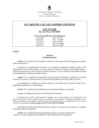LEY ORGÁNICA DE LOS PARTIDOS POLÍTICOS

                                             LEY Nº 23.298
                                         Boletín Oficial: 25/10/85
                                 Texto con las modificaciones introducidas por
                                    Ley 23.476              B.O.: 3-3-1987
                                   Ley 25.600               B.O.: 12-6-2002.
                                    Ley 25.611              B.O.: 4-7-2002
                                    Ley 26.191              B.O.: 29-12-2006
                                    Ley 26.571              BO 14-12-2009


INDICE

                                                    TITULO I
                                               Principios generales

       Artículo. 1º - Se garantiza a los ciudadanos el derecho de asociación política para agruparse en partidos
políticos democráticos.

       Se garantiza a las agrupaciones el derecho a su constitución, organización, gobierno propio y libre
funcionamiento como partido político, así como también el derecho de obtener la personalidad jurídico -
política para actuar en uno, varios o todos los distritos electorales, o como confederación de partidos, de acuerdo
con las disposiciones y requisitos que establece esta ley.

      Artículo 2º - Los partidos son instrumentos necesarios para la formulación y realización de la política
nacional. Les incumbe, en forma exclusiva, la nominación de candidatos para cargos públicos electivos.

        Las candidaturas de ciudadanos no afiliados podrán ser presentadas por los partidos siempre que tal
posibilidad esté admitida en sus cartas orgánicas.

      Artículo 3º - La existencia de los partidos requiere las siguientes condiciones sustanciales:

      a) Grupo de ciudadanos, unidos por un vínculo político permanente:

      b) Organización estable y funcionamiento reglados por la carta orgánica, de conformidad con el
método democrático interno, mediante elecciones periódicas de autoridades y organismos partidarios, en la
forma que establezca cada partido, respetando el porcentaje mínimo por sexo establecido en la Ley 24.012 y
sus decretos reglamentarios.(Texto según Ley 26.571 art 1° BO 14-12-2009)

        c) Reconocimiento judicial de su personería jurídico - política como partido, la que comporta su inscripción
en el registro público correspondiente.

      Artículo 4º - Los partidos políticos pueden adquirir derechos y contraer obligaciones de
acuerdo con el régimen dispuesto por el Código Civil y por las disposiciones de la presente ley.



                                                                                                      LEY 232 98
 