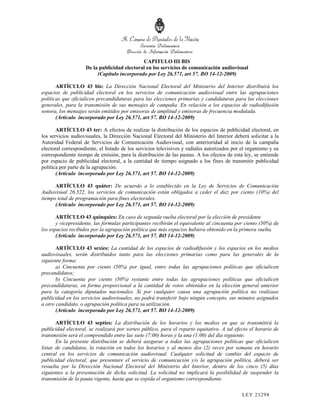 CAPITULO III BIS
                    De la publicidad electoral en los servicios de comunicación audiovisual
                         (Capítulo incorporado por Ley 26.571, art 57. BO 14-12-2009)

       ARTÍCULO 43 bis: La Dirección Nacional Electoral del Ministerio del Interior distribuirá los
espacios de publicidad electoral en los servicios de comunicación audiovisual entre las agrupaciones
políticas que oficialicen precandidaturas para las elecciones primarias y candidaturas para las elecciones
generales, para la transmisión de sus mensajes de campaña. En relación a los espacios de radiodifusión
sonora, los mensajes serán emitidos por emisoras de amplitud y emisoras de frecuencia modulada.
       (Artículo incorporado por Ley 26.571, art 57. BO 14-12-2009)

       ARTÍCULO 43 ter: A efectos de realizar la distribución de los espacios de publicidad electoral, en
los servicios audiovisuales, la Dirección Nacional Electoral del Ministerio del Interior deberá solicitar a la
Autoridad Federal de Servicios de Comunicación Audiovisual, con anterioridad al inicio de la campaña
electoral correspondiente, el listado de los servicios televisivos y radiales autorizados por el organismo y su
correspondiente tiempo de emisión, para la distribución de las pautas. A los efectos de esta ley, se entiende
por espacio de publicidad electoral, a la cantidad de tiempo asignado a los fines de transmitir publicidad
política por parte de la agrupación.
       (Artículo incorporado por Ley 26.571, art 57. BO 14-12-2009)

      ARTÍCULO 43 quáter: De acuerdo a lo establecido en la Ley de Servicios de Comunicación
Audiovisual 26.522, los servicios de comunicación están obligados a ceder el diez por ciento (10%) del
tiempo total de programación para fines electorales.
      (Artículo incorporado por Ley 26.571, art 57. BO 14-12-2009)

       ARTÍCULO 43 quinquies: En caso de segunda vuelta electoral por la elección de presidente
       y vicepresidente, las fórmulas participantes recibirán el equivalente al cincuenta por ciento (50%) de
los espacios recibidos por la agrupación política que más espacios hubiera obtenido en la primera vuelta.
       (Artículo incorporado por Ley 26.571, art 57. BO 14-12-2009)

       ARTÍCULO 43 sexies: La cantidad de los espacios de radiodifusión y los espacios en los medios
audiovisuales, serán distribuidos tanto para las elecciones primarias como para las generales de la
siguiente forma:
       a) Cincuenta por ciento (50%) por igual, entre todas las agrupaciones políticas que oficialicen
precandidatos;
       b) Cincuenta por ciento (50%) restante entre todas las agrupaciones políticas que oficialicen
precandidaturas, en forma proporcional a la cantidad de votos obtenidos en la elección general anterior
para la categoría diputados nacionales. Si por cualquier causa una agrupación política no realizase
publicidad en los servicios audiovisuales, no podrá transferir bajo ningún concepto, sus minutos asignados
a otro candidato, o agrupación política para su utilización.
       (Artículo incorporado por Ley 26.571, art 57. BO 14-12-2009)

       ARTÍCULO 43 septies: La distribución de los horarios y los medios en que se transmitirá la
publicidad electoral, se realizará por sorteo público, para el reparto equitativo. A tal efecto el horario de
transmisión será el comprendido entre las siete (7:00) horas y la una (1:00) del día siguiente.
       En la presente distribución se deberá asegurar a todas las agrupaciones políticas que oficialicen
listas de candidatos, la rotación en todos los horarios y al menos dos (2) veces por semana en horario
central en los servicios de comunicación audiovisual. Cualquier solicitud de cambio del espacio de
publicidad electoral, que presentare el servicio de comunicación y/o la agrupación política, deberá ser
resuelta por la Dirección Nacional Electoral del Ministerio del Interior, dentro de los cinco (5) días
siguientes a la presentación de dicha solicitud. La solicitud no implicará la posibilidad de suspender la
transmisión de la pauta vigente, hasta que se expida el organismo correspondiente.

                                                                                             LEY 232 98
 