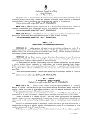 En aquellos casos en que la cobertura de los servicios de comunicación audiovisual abarque más de
un distrito, la Dirección Nacional Electoral del Ministerio del Interior deberá garantizar la distribución
equitativa de estos espacios entre las agrupaciones políticas que compitan en dichos distritos.
      (Artículo incorporado por Ley 26.571, art 57. BO 14-12-2009)

     ARTÍCULO 43 octies: Los gastos de producción de los mensajes para su difusión en los servicios de
comunicación audiovisual de las agrupaciones políticas, serán sufragados con sus propios recursos.
     (Artículo incorporado por Ley 26.571, art 57. BO 14-12-2009)

     ARTÍCULO 43 nonies: Será obligatorio para las agrupaciones políticas la subtitulación de los
mensajes que se transmitan en los espacios televisivos que se cedan en virtud de esta ley.
     (Artículo incorporado por Ley 26.571, art 57. BO 14-12-2009)


                                              CAPÍTULO IV —
                                Financiamiento Privado en campañas electorales

       ARTICULO 44. — Límite recursos privados. Los partidos políticos o alianzas con motivo de la
campaña electoral, no podrán recibir un total de recursos privados que supere el monto equivalente a la
diferencia entre el tope máximo de gastos de campaña fijado por esta ley y el monto del aporte extraordinario
para campaña electoral correspondiente al partido o alianza.

       ARTÍCULO 44 bis: Financiamiento privado. Constituye financiamiento privado de campaña
electoral toda contribución en dinero, o estimable en dinero, que una persona física efectúe a una
agrupación política, destinado al financiamiento de gastos electorales.
       Las donaciones de las personas físicas deberán realizarse mediante transferencia bancaria, cheque,
en efectivo, mediante internet, o cualquier otro medio siempre que permita la identificación del donante.
Dichas contribuciones deben estar respaldadas con los comprobantes correspondientes. En el informe final
de campaña se deberá informar la identificación de las personas que hayan realizado las contribuciones o
donaciones.
       Queda prohibida toda donación o contribución a una agrupación política por personas de existencia
ideal.
       (Artículo incorporado por Ley 26.571, art 58. BO 14-12-2009)

                                               CAPITULO IV bis
                                      De las encuestas y sondeos de opinión
                          (Capítulo incorporado por Ley 26.571, art 59. BO 14-12-2009)

       ARTÍCULO 44 ter: La Cámara Nacional Electoral creará un Registro de Empresas de Encuestas y
Sondeos de Opinión. Aquellas empresas que deseen hacer públicas por cualquier medio encuestas de
opinión, o prestar servicios a las agrupaciones políticas, o a terceros, durante la campaña electoral por
cualquier medio de comunicación, deberán inscribirse en el mismo.
       El registro deberá abrirse con una anterioridad no menor a los treinta (30) días antes de la fecha de
oficialización de las listas de candidatos. Dicha inscripción deberá renovarse ante cada acto eleccionario.
       Durante la duración de la campaña electoral, y ante cada trabajo realizado para una agrupación
política, o para terceros, las empresas deberán presentar ante el registro del distrito correspondiente, un
informe donde se individualice el trabajo realizado, quién realizó la contratación, el monto facturado por
trabajo
       realizado, un detalle técnico sobre la metodología científica utilizada, el tipo de encuesta realizada, el
tamaño y características de la muestra utilizada, procedimiento de selección de los entrevistados, el error
estadístico aplicable y la fecha del trabajo de campo.
       Dicho informe será publicado en el sitio web oficial de la justicia nacional electoral para su público

                                                                                               LEY 232 98
 