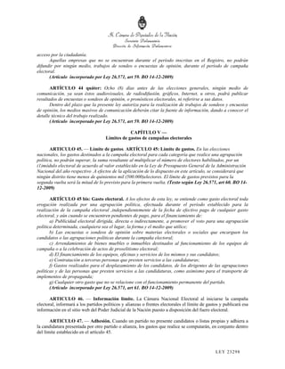 acceso por la ciudadanía.
      Aquellas empresas que no se encuentran durante el período inscritas en el Registro, no podrán
difundir por ningún medio, trabajos de sondeo o encuestas de opinión, durante el período de campaña
electoral.
      (Artículo incorporado por Ley 26.571, art 59. BO 14-12-2009)

       ARTÍCULO 44 quáter: Ocho (8) días antes de las elecciones generales, ningún medio de
comunicación, ya sean éstos audiovisuales, de radiodifusión, gráficos, Internet, u otros, podrá publicar
resultados de encuestas o sondeos de opinión, o pronósticos electorales, ni referirse a sus datos.
       Dentro del plazo que la presente ley autoriza para la realización de trabajos de sondeos y encuestas
de opinión, los medios masivos de comunicación deberán citar la fuente de información, dando a conocer el
detalle técnico del trabajo realizado.
       (Artículo incorporado por Ley 26.571, art 59. BO 14-12-2009)

                                                 CAPÍTULO V —
                                     Límites de gastos de campañas electorales

       ARTICULO 45. — Límite de gastos. ARTÍCULO 45: Límite de gastos. En las elecciones
nacionales, los gastos destinados a la campaña electoral para cada categoría que realice una agrupación
política, no podrán superar, la suma resultante al multiplicar el número de electores habilitados, por un
(1)módulo electoral de acuerdo al valor establecido en la Ley de Presupuesto General de la Administración
Nacional del año respectivo .A efectos de la aplicación de lo dispuesto en este artículo, se considerará que
ningún distrito tiene menos de quinientos mil (500.000)electores. El límite de gastos previstos para la
segunda vuelta será la mitad de lo previsto para la primera vuelta. (Texto según Ley 26.571, art 60. BO 14-
12-2009)

       ARTÍCULO 45 bis: Gasto electoral. A los efectos de esta ley, se entiende como gasto electoral toda
erogación realizada por una agrupación política, efectuada durante el período establecido para la
realización de la campaña electoral ,independientemente de la fecha de efectivo pago de cualquier gasto
electoral, y aún cuando se encuentren pendientes de pago, para el financiamiento de:
       a) Publicidad electoral dirigida, directa o indirectamente, a promover el voto para una agrupación
política determinada, cualquiera sea el lugar, la forma y el medio que utilice;
       b) Las encuestas o sondeos de opinión sobre materias electorales o sociales que encarguen los
candidatos o las agrupaciones políticas durante la campaña electoral;
       c) Arrendamientos de bienes muebles o inmuebles destinados al funcionamiento de los equipos de
campaña o a la celebración de actos de proselitismo electoral;
       d) El financiamiento de los equipos, oficinas y servicios de los mismos y sus candidatos;
       e) Contratación a terceras personas que presten servicios a las candidaturas;
       f) Gastos realizados para el desplazamiento de los candidatos, de los dirigentes de las agrupaciones
políticas y de las personas que presten servicios a las candidaturas, como asimismo para el transporte de
implementos de propaganda;
       g) Cualquier otro gasto que no se relacione con el funcionamiento permanente del partido.
       (Artículo incorporado por Ley 26.571, art 61. BO 14-12-2009)

       ARTICULO 46. — Información límite. La Cámara Nacional Electoral al iniciarse la campaña
electoral, informará a los partidos políticos y alianzas o frentes electorales el límite de gastos y publicará esa
información en el sitio web del Poder Judicial de la Nación puesto a disposición del fuero electoral.

       ARTICULO 47. — Adhesión. Cuando un partido no presente candidatos o listas propias y adhiera a
la candidatura presentada por otro partido o alianza, los gastos que realice se computarán, en conjunto dentro
del límite establecido en el artículo 45.



                                                                                                LEY 232 98
 