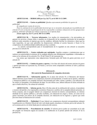 ARTICULO 48. — DEROGADO por Ley 26,571, art 63 BO 14-12-2009 |

       ARTICULO 49. — Gastos en publicidad. Quedan expresamente prohibidos los gastos de
publicidad
       de campaña por cuenta de terceros.
       Para la contratación de la publicidad electoral que no se encuentre alcanzada por la prohibición del
artículo 43 será excluyente la participación de los responsables económico- financieros de las agrupaciones
políticas, debiendo refrendar las órdenes respectivas en el informe final.
       (Texto según Ley 26.571, art 62. BO 14-12-2009)

       ARTICULO 50. — Terceros informantes. Los medios de comunicación y los proveedores en
general, de servicios o bienes útiles o muebles en el desarrollo de las campañas electorales de los partidos
políticos están sometidos al régimen que esta ley establece, debiendo facilitar los elementos y datos que les
sean requeridos, sin que sean aplicables las disposiciones referidas al secreto bancario o fiscal, ni los
compromisos de confidencialidad establecidos por ley o contrato.
         La sanción correspondiente para el incumplimiento de lo regulado en este artículo se encuentra
prevista en el artículo 66.

       ARTICULO 51. — Gastos realizados por anticipado. Aquellas compras o contrataciones que se
realicen con anterioridad al comienzo de la campaña deberán estar debidamente respaldadas e informadas en
notas en los informes de los artículos 54 y 58 del Título IV de la presente ley.
       Las sumas que representen estas adquisiciones formarán parte del límite de gastos previstos en el
artículo 45.

      ARTICULO 52. — Límites de gastos y aportes. A los fines del cálculo del monto máximo de gastos
y aportes previstos en la presente ley, los bienes y servicios serán computados conforme al valor y prácticas
del mercado.

                                                 TÍTULO IV.
                            Del control de financiamiento de campañas electorales

      ARTICULO 53. — Información aportes. En el plazo del artículo 54, el Ministerio del Interior
deberá informar al juez federal con competencia electoral correspondiente, el monto de los aportes, subsidios
y franquicias públicos a la campaña electoral, discriminados por rubro, monto y partido y con indicación de
las sumas ya entregadas y las pendientes de pago. En este último caso, deberá indicarse la fecha estimada en
que se harán efectivas y las causas de la demora.

       ARTICULO 54. — Informe previo. Diez (10) días antes de la celebración del comicio, el presidente
y tesorero del partido y los responsables económico financiero y político de la campaña deberán presentar, en
forma conjunta, ante el juzgado federal con competencia electoral de distrito correspondiente, un informe
detallado de los aportes públicos y privados recibidos, con indicación de origen y monto, así como de los
gastos incurridos con motivo de la campaña electoral, con indicación de los ingresos y egresos que estén
previstos hasta la finalización de la misma.

       ARTICULO 55. — Publicidad. El juez federal con competencia electoral correspondiente ordenará
la publicación en el Boletín Oficial del sitio web donde puede consultarse el informe previo del artículo 54,
en la semana previa a la fecha fijada para la realización del comicio.

      ARTICULO 56. — Procedimiento de consulta. El informe previo podrá ser consultado en la sede
del juzgado sin limitación alguna de acuerdo a lo establecido en el primer párrafo del artículo 25 de la
presente ley.



                                                                                            LEY 232 98
 