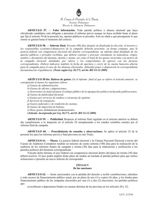ARTICULO 57. — Falta información. Todo partido político o alianza electoral que haya
oficializado candidatos está obligado a presentar el informe previo aunque no haya recibido hasta el plazo
que fija el artículo 54 de la presente ley, aportes públicos ni privados. Esto no obsta a que presupueste lo que
estime se gastará hasta el momento del comicio.

       ARTICULO 58. — Informe final. Noventa (90) días después de finalizada la elección, el tesorero y
los responsables económico-financieros de la campaña deberán presentar, en forma conjunta, ante la
justicia federal con competencia electoral del distrito correspondiente, un informe final detallado de los
aportes públicos y privados recibidos, que deberá contener y precisar claramente su naturaleza, origen,
nombre y documento del donante, destino y monto, así como el total de los gastos incurridos con motivo de
la campaña electoral, detallados por rubros y los comprobantes de egresos con las facturas
correspondientes. Deberá indicarse también la fecha de apertura y cierre de la cuenta bancaria abierta
para la campaña para el caso de las alianzas electorales, debiendo poner a disposición la correspondiente
documentación respaldatoria. (Texto según Ley 26.571, art 64. BO 14-12-2009)


      ARTÍCULO 58 bis: Rubros de gastos. En el informe final al que se refiere el artículo anterior, se
consignarán al menos los siguientes rubros:
      a) Gastos de administración;
      b) Gastos de oficina y adquisiciones;
      c) Inversiones en material para el trabajo público de la agrupación política incluyendo publicaciones;
      d) Gastos de publicidad electoral;
      e) Gastos por servicios de sondeos o encuestas de opinión;
      f) Servicios de transporte;
      g) Gastos judiciales y de rendición de cuentas;
      h) Gastos de impresión de boletas;
      i) Otros gastos debidamente fundamentados.
      (Artículo incorporado por Ley 26.571, art 65. BO 14-12-2009)

      ARTICULO 59. — Publicidad. Respecto al informe final regulado en el artículo anterior se deberá
dar cumplimiento a lo dispuesto en el artículo 24 reemplazando a los estados contables anuales por el
informe final de campaña.

      ARTICULO 60. — Procedimiento de consulta y observaciones. Se aplica el artículo 25 de la
presente ley para los informes previo y final previstos en este Título.

      ARTICULO 61. — Plazos. La justicia federal electoral y la Cámara Nacional Electoral a través del
Cuerpo de Auditores Contadores tendrán un máximo de ciento ochenta (180) días para la realización de la
auditoría de los informes finales de campaña y treinta (30) días para la elaboración y notificación a los
partidos políticos del dictamen correspondiente.
      Vencido dicho término el juez federal con competencia electoral dentro del plazo de treinta (30) días
deberá resolver. El juez podrá ampliar dicho plazo de mediar un traslado al partido político para que realice
aclaraciones o presente un nuevo informe de corresponder.

                                                    TÍTULO V
                                                  De las sanciones

      ARTICULO 62. — Serán sancionados con la pérdida del derecho a recibir contribuciones, subsidios
y todo recurso de financiamiento público anual, por un plazo de uno (1) a cuatro (4) años, y los fondos para
financiamiento público de las campañas electorales por una (1) a dos (2) elecciones, los partidos políticos
que:
      a) recibieran o depositaran fondos en cuentas distintas de las previstas en los artículos 20 y 32;

                                                                                              LEY 232 98
 
