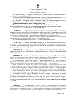 b) habiendo retirado sus candidatos, no restituyeran el monto recibido en concepto de aporte de
campaña, en los términos del artículo 39;
       c) recibieran donaciones, aportes o contribuciones en violación a lo dispuesto por los artículos 15 y 16;
       d) realizaran gastos en prohibición a lo previsto en los artículos 45, 47 y 48.
       e) Contrataren o adquirieren, por sí o por terceros espacios en cualquier modalidad de radio o
televisión, para promoción con fines electorales, en violación a lo previsto en el artículo 43;
       (Inciso incorporado por Ley 26.571, art 66. BO 14-12-2009)
       f) No restituyeren, dentro de los noventa (90) días de realizado el acto electoral, el remanente del
aporte de boletas o el total, en caso que no haya acreditado el gasto en el informe final de campaña.
       (Inciso incorporado por Ley 26.571, art 66. BO 14-12-2009)

        ARTICULO 63. — El presidente y tesorero del partido y los responsables políticos y económico-
financiero de campaña serán pasibles de inhabilitación de seis (6) meses a diez (10) años, para el ejercicio de
sus derechos de elegir y ser elegido en las elecciones a cargos públicos nacionales, y en las elecciones de
autoridades de los partidos políticos y para el ejercicio de cargos públicos y partidarios, cuando:
       a) autoricen o consientan la utilización de cuentas distintas de las establecidas en esta ley para el
financiamiento de la actividad del partido político o de la campaña electoral.
       b) no puedan acreditar debidamente el origen y/o destino de los fondos recibidos.

        ARTICULO 64. — Idénticas sanciones a las previstas en los artículos anteriores serán aplicables a
las alianzas y a cada uno de los partidos políticos que las integra. Las agrupaciones políticas quedarán
exceptuadas de las sanciones siempre que aleguen en su descargo los elementos suficientes que demuestren
que ese incumplimiento no les es imputable.

       ARTICULO 65. — La violación del cumplimiento del destino de los fondos del artículo 12, implicará
una multa del doble del valor no asignado a la educación y formación en la próxima distribución del fondo
partidario permanente.

       ARTICULO 66. — Será sancionada con multa de igual monto que la contribución o donación y
hasta el décuplo de dicho monto, la persona física o jurídica que efectuare donaciones a los partidos
políticos en violación a las prohibiciones que establece el artículo 15 de la presente ley.
       Será sancionado con multa de igual monto que la contribución o donación y hasta el décuplo de
dicho monto, el responsable partidario que aceptare o recibiere contribuciones o donaciones a los partidos
políticos en violación a las prohibiciones que establecen los artículos 15 y 16 de la presente ley.
       Serán sancionados con multa de igual monto al gasto contratado y hasta el décuplo de dicho monto,
los directores y gerentes o representantes de medios de comunicación que aceptaren publicidad en violación
a lo dispuesto en la presente ley. Asimismo la conducta será considerada falta grave y comunicada para su
tratamiento a la Autoridad Federal de Servicios de Comunicación Audiovisual creada por la Ley 26.522.
       Serán sancionados con multa de igual monto al gasto contratado y hasta el décuplo de dicho monto
los proveedores en general que violen lo dispuesto en el artículo 50.
       Las personas físicas, así como los propietarios, directores y gerentes o representantes de personas
jurídicas que incurran en las conductas establecidas en el presente artículo serán pasibles de una pena
accesoria de inhabilitación de seis (6) meses a diez (10) años, para el ejercicio de sus derechos de elegir y
ser elegidos en las elecciones a cargos públicos nacionales, y en las elecciones de autoridades de los
partidos políticos y para el ejercicio de cargos públicos y partidarios. (Texto según Ley 26.571, art 64. BO
14-12-2009)


      ARTICULO 67. — El incumplimiento en tiempo y forma de la presentación de la información
prevista en los artículos 22, 23 y 58 facultará al juez a aplicar una multa por presentación extemporánea
equivalente al cero coma dos por ciento (0,2%), por cada día de demora del total de fondos públicos que le
correspondieren a la agrupación política en la próxima distribución del fondo partidario permanente.

                                                                                              LEY 232 98
 
