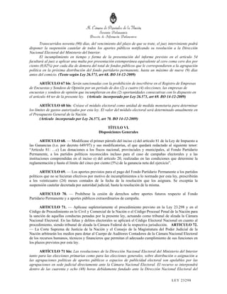 Transcurridos noventa (90) días, del vencimiento del plazo de que se trate, el juez interviniente podrá
disponer la suspensión cautelar de todos los aportes públicos notificando su resolución a la Dirección
Nacional Electoral del Ministerio del Interior.
       El incumplimiento en tiempo y forma de la presentación del informe previsto en el artículo 54
facultará al juez a aplicar una multa por presentación extemporánea equivalente al cero coma cero dos por
ciento (0,02%) por cada día de demora del total de fondos públicos que le correspondieren a la agrupación
política en la próxima distribución del fondo partidario permanente, hasta un máximo de nueve (9) días
antes del comicio. (Texto según Ley 26.571, art 68. BO 14-12-2009)

       ARTÍCULO 67 bis: Serán sancionadas con la prohibición de inscribirse en el Registro de Empresas
de Encuestas y Sondeos de Opinión por un período de dos (2) a cuatro (4) elecciones, las empresas de
encuestas y sondeos de opinión que incumplieran en dos (2) oportunidades consecutivas con lo dispuesto en
el artículo 44 ter de la presente ley. (Artículo incorporado por Ley 26.571, art 69. BO 14-12-2009)

       ARTÍCULO 68 bis: Créase el módulo electoral como unidad de medida monetaria para determinar
los límites de gastos autorizados por esta ley. El valor del módulo electoral será determinado anualmente en
el Presupuesto General de la Nación.
       (Artículo incorporado por Ley 26.571, art 70. BO 14-12-2009)

                                                  TÍTULO VI.
                                             Disposiciones Generales

       ARTICULO 68. — Modifícase el primer párrafo del inciso c) del artículo 81 de la Ley de Impuesto a
las Ganancias (t.o. por decreto 649/97) y sus modificatorias, el que quedará redactado al siguiente tenor:
“Artículo 81: …c) Las donaciones a los fiscos nacional, provinciales y municipales, al Fondo Partidario
Permanente, a los partidos políticos reconocidos incluso para el caso de campañas electorales y a las
instituciones comprendidas en el inciso e) del artículo 20, realizadas en las condiciones que determine la
reglamentación y hasta el límite del cinco por ciento (5%) de la ganancia neta del ejercicio”.

       ARTICULO 69. — Los aportes previstos para el pago del Fondo Partidario Permanente a los partidos
políticos que no se hicieran efectivos por motivo de incumplimientos a lo normado por esta ley, prescribirán
a los veinticuatro (24) meses contados de la fecha de la resolución que los asignara. Se exceptúa la
suspensión cautelar decretada por autoridad judicial, hasta la resolución de la misma.

      ARTICULO 70. — Prohíbese la cesión de derechos sobre aportes futuros respecto al Fondo
Partidario Permanente y a aportes públicos extraordinarios de campaña.

       ARTICULO 71. — Aplícase supletoriamente el procedimiento previsto en la Ley 23.298 y en el
Código de Procedimiento en lo Civil y Comercial de la Nación o el Código Procesal Penal de la Nación para
la sanción de aquellas conductas penadas por la presente ley, actuando como tribunal de alzada la Cámara
Nacional Electoral. En las faltas y delitos electorales se aplicará el Código Electoral Nacional en cuanto al
procedimiento, siendo tribunal de alzada la Cámara Federal de la respectiva jurisdicción. ARTICULO 72.
— La Corte Suprema de Justicia de la Nación y el Consejo de la Magistratura del Poder Judicial de la
Nación arbitrarán los medios para dotar al Cuerpo de Auditores Contadores de la Cámara Nacional Electoral
de los recursos humanos, técnicos y financieros que permitan el adecuado cumplimiento de sus funciones en
los plazos previstos por esta ley.

      ARTÍCULO 71 bis: Las resoluciones de la Dirección Nacional Electoral del Ministerio del Interior
tanto para las elecciones primarias como para las elecciones generales, sobre distribución o asignación a
las agrupaciones políticas de aportes públicos o espacios de publicidad electoral son apelables por las
agrupaciones en sede judicial directamente ante la Cámara Nacional Electoral. El recurso se interpondrá
dentro de las cuarenta y ocho (48) horas debidamente fundado ante la Dirección Nacional Electoral del

                                                                                             LEY 232 98
 