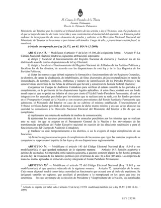 Ministerio del Interior que lo remitirá al tribunal dentro de las setenta y dos (72) horas, con el expediente en
el que se haya dictado la decisión recurrida y una contestación al memorial del apelante. La Cámara podrá
ordenar la incorporación de otros elementos de prueba y solicitar a la Dirección Nacional Electoral del
Ministerio del Interior aclaraciones o precisiones adicionales. Luego de ello, y previa intervención fiscal, se
resolverá.
       (Artículo incorporado por Ley 26.571, art 65. BO 14-12-2009)

        ARTICULO 73. — Modifícase el artículo 4º de la ley 19.108, de la siguiente forma: Artículo 4º: La
Cámara Nacional Electoral tendrá las siguientes atribuciones especiales:
        a) dirigir y fiscalizar el funcionamiento del Registro Nacional de electores y fiscalizar los de los
distritos de acuerdo con las disposiciones de la Ley Electoral;
        b) dirigir y fiscalizar el funcionamiento del Registro Nacional de Afiliados de los Partidos Políticos y
fiscalizar los de los distritos, de acuerdo con las disposiciones de esta ley y de la Ley Orgánica de los
Partidos Políticos;
        c) dictar las normas a que deberá sujetarse la formación y funcionamiento de los Registros Generales,
de distritos, de cartas de ciudadanía, de inhabilitados, de faltas electorales, de juicios paralizados en razón de
inmunidades, de nombres, símbolos, emblemas y número de identificación de los Partidos Políticos y las
características uniformes de las fichas de afiliación que llevará y conservará la Justicia Federal Electoral;
        d)organizar un Cuerpo de Auditores Contadores para verificar el estado contable de los partidos y el
cumplimiento, en lo pertinente de las disposiciones legales aplicables. A estos fines, contará con un fondo
anual especial que no podrá ser inferior al cinco por ciento (5%) del Fondo Partidario Permanente, el cual se
integrará con los aranceles percibidos por los trámites que se realizan ante su sede, con los fondos previstos
en el Presupuesto General de la Nación y con recursos provenientes del Fondo Partidario Permanente que
administra el Ministerio del Interior en caso de no cubrirse el mínimo establecido. Trimestralmente el
Tribunal verificará haber percibido al menos un cuarto de dicho monto mínimo y en caso de no alcanzar esa
cantidad lo comunicará a la Dirección Nacional Electoral del Ministerio del Interior a fin de que sea
completada;
        e) implementar un sistema de auditoría de medios de comunicación;
        f) administrar los recursos provenientes de los aranceles percibidos por los trámites que se realizan
ante su sede, los que se asignen en el Presupuesto General de la Nación y los provenientes de las
transferencias específicas del Poder Ejecutivo nacional en ocasión de las elecciones nacionales y para el
funcionamiento del Cuerpo de Auditores Contadores;
        g) trasladar su sede, temporariamente a los distritos, si así lo exigiere el mejor cumplimiento de sus
funciones;
         h) dictar las reglas necesarias para el cumplimiento de las normas que rigen las materias propias de su
competencia, respetando el espíritu de las leyes y de sus disposiciones reglamentarias.

       ARTICULO 74. — Modifícase el artículo 145 del Código Electoral Nacional (Ley 19.945 y sus
modificatorias), el que quedará redactado de la siguiente manera:           Artículo 145: Sanción accesoria y
destino de las multas. Se impondrá como sanción accesoria, a quienes cometen alguno de los hechos penados
en esta ley, la privación de los derechos políticos por el término de uno (1) a diez (10) años. Los importes de
todas las multas aplicadas en virtud de esta ley integrarán el Fondo Partidario Permanente.

      ARTICULO 75.2 — Modifícase el artículo 72 del Código Electoral Nacional (Ley 19.945 y sus
modificatorias), el que quedará redactado de la siguiente manera: Artículo 72: Autoridades de la mesa.
Cada mesa electoral tendrá como única autoridad un funcionario que actuará con el título de presidente. Se
designará también un suplente, que auxiliará al presidente y lo reemplazará en los casos que esta ley
determina. En caso de tratarse de la elección de Presidente y Vicepresidente de la Nación, las autoridades

2
  Artículo no vigente por haber sido el artículo 72 de la ley 19.954 modificado también por la ley 26.571 ( BO 14-12-
2009)


                                                                                                    LEY 232 98
 