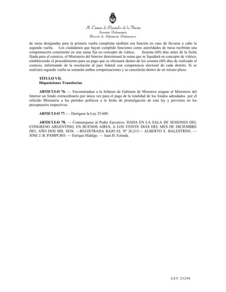 de mesa designadas para la primera vuelta cumplirán también esa función en caso de llevarse a cabo la
segunda vuelta. Los ciudadanos que hayan cumplido funciones como autoridades de mesa recibirán una
compensación consistente en una suma fija en concepto de viático.         Sesenta (60) días antes de la fecha
fijada para el comicio, el Ministerio del Interior determinará la suma que se liquidará en concepto de viático,
estableciendo el procedimiento para su pago que se efectuará dentro de los sesenta (60) días de realizado el
comicio, informando de la resolución al juez federal con competencia electoral de cada distrito. Si se
realizara segunda vuelta se sumarán ambas compensaciones y se cancelarán dentro de un mismo plazo.

      TÍTULO VII.
      Disposiciones Transitorias

       ARTICULO 76. — Encomiéndase a la Jefatura de Gabinete de Ministros asignar al Ministerio del
Interior un fondo extraordinario por única vez para el pago de la totalidad de los fondos adeudados por el
referido Ministerio a los partidos políticos a la fecha de promulgación de esta ley y previstos en los
presupuestos respectivos.

      ARTICULO 77. — Derógase la Ley 25.600.

     ARTICULO 78. — Comuníquese al Poder Ejecutivo. DADA EN LA SALA DE SESIONES DEL
CONGRESO ARGENTINO, EN BUENOS AIRES, A LOS VEINTE DIAS DEL MES DE DICIEMBRE
DEL AÑO DOS MIL SEIS. —REGISTRADA BAJO EL Nº 26.215— ALBERTO E. BALESTRINI. —
JOSE J. B. PAMPURO. — Enrique Hidalgo. — Juan H. Estrada. #F2




                                                                                             LEY 232 98
 