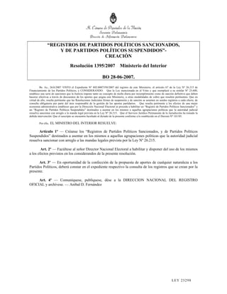“REGISTROS DE PARTIDOS POLÍTICOS SANCIONADOS,
                   Y DE PARTIDOS POLÍTICOS SUSPENDIDOS”-
                                   CREACIÓN
                                    Resolución 1395/2007 Ministerio del Interior

                                                                 BO 28-06-2007.
         Bs. As., 26/6/2007 VISTO el Expediente Nº S02:0007350/2007 del registro de este Ministerio, el artículo 67 de la Ley Nº 26.215 de
Financiamiento de los Partidos Políticos, y CONSIDERANDO: Que la Ley mencionada en el Visto y que reemplazó a su similar Nº 25.600,
establece una serie de sanciones que la Justicia impone tanto en concepto de multa diaria por incumplimiento como de sanción definitiva que deben
hacerse efectivas a través de descuentos de los aportes que asigna este Ministerio, u otras modalidades de cobro que resulten pertinentes. Que en
virtud de ello, resulta pertinente que las Resoluciones Judiciales firmes de suspensión y de sanción se asienten en sendos registros a cada efecto, de
consulta obligatoria por parte del área responsable de la gestión de los aportes partidarios. Que resulta pertinente a los efectos de una mejor
economía administrativa establecer que por la Dirección Nacional Electoral se proceda a habilitar un “Registro de Partidos Políticos Sancionados” y
un “Registro de Partidos Políticos Suspendidos” destinados a asentar en los mismos a aquellas agrupaciones políticas que la autoridad judicial
resuelva sancionar con arreglo a la manda legal prevista en la Ley Nº 26.215. Que el Servicio Jurídico Permanente de la Jurisdicción ha tomado la
debida intervención. Que el suscripto se encuentra facultado al dictado de la presente conforme a lo establecido en el Decreto Nº 101/85.

        Por ello,   EL MINISTRO DEL INTERIOR RESUELVE:

      Artículo 1º — Créanse los “Registros de Partidos Políticos Sancionados, y de Partidos Políticos
Suspendidos” destinados a asentar en los mismos a aquellas agrupaciones políticas que la autoridad judicial
resuelva sancionar con arreglo a las mandas legales prevista por la Ley Nº 26.215.

        Art. 2º — Facúltese al señor Director Nacional Electoral a habilitar y disponer del uso de los mismos
a los efectos previstos en los considerandos de la presente resolución.

      Art. 3º — En oportunidad de la confección de la propuesta de aportes de cualquier naturaleza a los
Partidos Políticos, deberá constar en el expediente respectivo la consulta de los registros que se crean por la
presente.

     Art. 4º — Comuníquese, publíquese, dése a la DIRECCION NACIONAL DEL REGISTRO
OFICIAL y archívese. — Aníbal D. Fernández




                                                                                                                              LEY 232 98
 