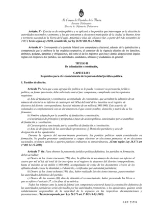 Artículo. 5º - Esta ley es de orden público y se aplicará a los partidos que intervengan en la elección de
autoridades nacionales y asimismo, a los que concurran a elecciones municipales de la ciudad de Buenos Aires
y territorio nacional de la Tierra del Fuego, Antártida e Islas del Atlántico Sur, a partir del 4 de noviembre de
1985 ( Texto según ley 23298, restablecido por ley 26191 BO 29-12-2006)

       Artículo. 6º - Corresponde a la justicia federal con competencia electoral, además de la jurisdicción y
competencia que le atribuye la ley orgánica respectiva, el contralor de la vigencia efectiva de los derechos,
atributos, poderes, garantías y obligaciones, así como el de los registros que ésta y demás disposiciones legales
reglan con respecto a los partidos, sus autoridades, candidatos, afiliados y ciudadanos en general.

                                                   TITULO II
                                          De la fundación y constitución.

                                             CAPITULO I
                  Requisitos para el reconocimiento de la personalidad jurídico-política.

1. Partidos de distrito.

       Artículo 7º: Para que a una agrupación política se le pueda reconocer su personería jurídico-
política, en forma provisoria, debe solicitarlo ante el juez competente, cumpliendo con los siguientes
requisitos:
       a) Acta de fundación y constitución, acompañada de constancias, que acrediten la adhesión de un
número de electores no inferior al cuatro por mil (4‰) del total de los inscritos en el registro de
electores del distrito correspondiente, hasta el máximo de un millón (1.000.000). Este acuerdo de
voluntades se complementará con un documento en el que conste nombre, domicilio y matrícula de los
firmantes;
       b) Nombre adoptado por la asamblea de fundación y constitución;
       c) Declaración de principios y programa o bases de acción política, sancionados por la asamblea
de fundación y constitución;
       d) Carta orgánica sancionada por la asamblea de fundación y constitución;
       e) Acta de designación de las autoridades promotoras; f) Domicilio partidario y acta de
designación de los apoderados.
        Durante la vigencia del reconocimiento provisorio, los partidos políticos serán considerados en
formación. No pueden presentar candidaturas a cargos electivos en elecciones primarias ni en elecciones
nacionales, ni tienen derecho a aportes públicos ordinarios ni extraordinarios. .(Texto según Ley 26.571 art
1° BO 14-12-2009)

      Artículo 7º bis: Para obtener la personería jurídico-política definitiva, los partidos en formación,
deben acreditar:
      a) Dentro de los ciento cincuenta (150) días, la afiliación de un número de electores no inferior al
cuatro por mil (4‰) del total de los inscriptos en el registro de electores del distrito correspondiente,
hasta el máximo de un millón (1.000.000), acompañadas de copia de los documentos cívicos de los
afiliados donde conste la identidad y el domicilio, certificadas por autoridad partidaria;
      b) Dentro de los ciento ochenta (180) días, haber realizado las elecciones internas, para constituir
las autoridades definitivas del partido;
      c) Dentro de los sesenta (60) días de obtenido el reconocimiento, haber presentado los libros a
que se refiere el artículo 37, a los fines de su rúbrica.
       Todos los trámites ante la justicia federal con competencia electoral hasta la constitución definitiva de
las autoridades partidarias serán efectuados por las autoridades promotoras, o los apoderados, quienes serán
solidariamente responsables de la veracidad de lo expuesto en las respectivas documentaciones y
presentaciones. (Texto incorporado por Ley 26.571 art 3° BO 14-12-2009)

                                                                                                 LEY 232 98
 