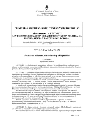 PRIMARIAS ABIERTAS, SIMULTÁNEAS Y OBLIGATORIAS

                TÍTULO II DE LA LEY 26.571
LEY DE DEMOCRATIZACION DE LA REPRESENTACION POLITICA, LA
         TRANSPARENCIA Y LA EQUIDAD ELECTORAL
                Sancionada: Diciembre 2 de 2009 Promulgada Parcialmente: Diciembre 11 de 2009
                                               BO 14-12-2009



                                   TITULO II de la ley 26.571

                   Primarias abiertas, simultáneas y obligatorias
                                                CAPITULO I
                                            Agrupaciones políticas

      ARTICULO 18. - Entiéndese por agrupaciones políticas a los partidos políticos, confederaciones y
alianzas participantes en el proceso electoral. En adelante, se denomina elecciones primarias a las elecciones
primarias abiertas, simultáneas y obligatorias.

       ARTICULO 19. - Todas las agrupaciones políticas procederán en forma obligatoria a seleccionar sus
candidatos a cargos públicos electivos nacionales y de parlamentarios del Mercosur mediante elecciones
primarias, en forma simultánea, en todo el territorio nacional, en un solo acto electivo, con voto secreto y
obligatorio, aun en aquellos casos en que se presentare una sola lista.
       La justicia nacional electoral entenderá en todo lo relacionado a los actos y procedimientos electorales
referentes a dichas elecciones. La Dirección Nacional Electoral del Ministerio del Interior prestará la
colaboración que le requiera en la organización de las elecciones primarias.
       A los efectos de las elecciones primarias abiertas, simultáneas y obligatorias, los juzgados federales
con competencia electoral ejercerán las funciones conferidas por el Código Electoral Nacional a las Juntas
Electorales Nacionales en todo lo que no se contradiga expresamente con la presente ley.
       Las decisiones de los jueces federales con competencia electoral serán apelables ante la Cámara
Nacional Electoral en el plazo de veinticuatro (24) horas de su notificación, fundándose en el mismo acto.
Contra las decisiones de la Cámara Nacional Electoral sólo procede deducirse recurso extraordinario dentro
de las cuarenta y ocho (48) horas de notificadas. Ni su interposición, ni su concesión suspenderán el
cumplimiento de la sentencia, salvo que así se disponga.
       En todo lo que no se encuentre modificado en el presente título se aplicarán las normas,
procedimientos y sanciones establecidas en el Código Electoral Nacional Ley 19.945 y en la Ley de
Financiamiento de los Partidos Políticos, 26.215.

      ARTICULO 20. - La convocatoria a elecciones primarias la realizará el Poder Ejecutivo nacional con
una antelación no menor a los noventa (90) días previos a su realización.
      Las elecciones previstas en el artículo anterior deben celebrarse el segundo domingo de agosto del año

                                                                                              LEY 232 98
 