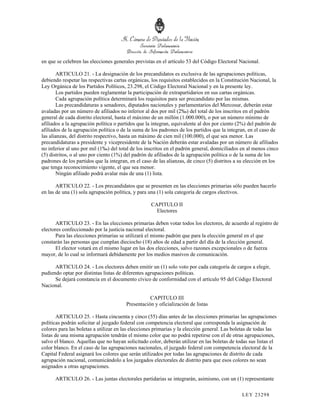 en que se celebren las elecciones generales previstas en el artículo 53 del Código Electoral Nacional.

       ARTICULO 21. - La designación de los precandidatos es exclusiva de las agrupaciones políticas,
debiendo respetar las respectivas cartas orgánicas, los requisitos establecidos en la Constitución Nacional, la
Ley Orgánica de los Partidos Políticos, 23.298, el Código Electoral Nacional y en la presente ley.
       Los partidos pueden reglamentar la participación de extrapartidarios en sus cartas orgánicas.
       Cada agrupación política determinará los requisitos para ser precandidato por las mismas.
       Las precandidaturas a senadores, diputados nacionales y parlamentarios del Mercosur, deberán estar
avaladas por un número de afiliados no inferior al dos por mil (2‰) del total de los inscritos en el padrón
general de cada distrito electoral, hasta el máximo de un millón (1.000.000), o por un número mínimo de
afiliados a la agrupación política o partidos que la integran, equivalente al dos por ciento (2%) del padrón de
afiliados de la agrupación política o de la suma de los padrones de los partidos que la integran, en el caso de
las alianzas, del distrito respectivo, hasta un máximo de cien mil (100.000), el que sea menor. Las
precandidaturas a presidente y vicepresidente de la Nación deberán estar avaladas por un número de afiliados
no inferior al uno por mil (1‰) del total de los inscritos en el padrón general, domiciliados en al menos cinco
(5) distritos, o al uno por ciento (1%) del padrón de afiliados de la agrupación política o de la suma de los
padrones de los partidos que la integran, en el caso de las alianzas, de cinco (5) distritos a su elección en los
que tenga reconocimiento vigente, el que sea menor.
       Ningún afiliado podrá avalar más de una (1) lista.

       ARTICULO 22. - Los precandidatos que se presenten en las elecciones primarias sólo pueden hacerlo
en las de una (1) sola agrupación política, y para una (1) sola categoría de cargos electivos.

                                                    CAPITULO II
                                                      Electores

       ARTICULO 23. - En las elecciones primarias deben votar todos los electores, de acuerdo al registro de
electores confeccionado por la justicia nacional electoral.
       Para las elecciones primarias se utilizará el mismo padrón que para la elección general en el que
constarán las personas que cumplan dieciocho (18) años de edad a partir del día de la elección general.
       El elector votará en el mismo lugar en las dos elecciones, salvo razones excepcionales o de fuerza
mayor, de lo cual se informará debidamente por los medios masivos de comunicación.

      ARTICULO 24. - Los electores deben emitir un (1) solo voto por cada categoría de cargos a elegir,
pudiendo optar por distintas listas de diferentes agrupaciones políticas.
      Se dejará constancia en el documento cívico de conformidad con el artículo 95 del Código Electoral
Nacional.

                                                   CAPITULO III
                                        Presentación y oficialización de listas

        ARTICULO 25. - Hasta cincuenta y cinco (55) días antes de las elecciones primarias las agrupaciones
políticas podrán solicitar al juzgado federal con competencia electoral que corresponda la asignación de
colores para las boletas a utilizar en las elecciones primarias y la elección general. Las boletas de todas las
listas de una misma agrupación tendrán el mismo color que no podrá repetirse con el de otras agrupaciones,
salvo el blanco. Aquellas que no hayan solicitado color, deberán utilizar en las boletas de todas sus listas el
color blanco. En el caso de las agrupaciones nacionales, el juzgado federal con competencia electoral de la
Capital Federal asignará los colores que serán utilizados por todas las agrupaciones de distrito de cada
agrupación nacional, comunicándolo a los juzgados electorales de distrito para que esos colores no sean
asignados a otras agrupaciones.

      ARTICULO 26. - Las juntas electorales partidarias se integrarán, asimismo, con un (1) representante

                                                                                               LEY 232 98
 