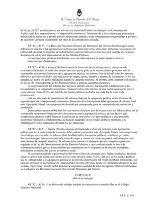 de la Ley 26.522, notificándose a sus efectos a la Autoridad Federal de Servicios de Comunicación
Audiovisual. Los precandidatos y el responsable económico- financiero de la lista interna que contrataren
publicidad en violación al primer párrafo del presente artículo, serán solidariamente responsables y pasibles
de una multa de hasta el cuádruplo del valor de la contratación realizada.

      ARTICULO 35. - La Dirección Nacional Electoral del Ministerio del Interior distribuirá por sorteo
público con citación a las agrupaciones políticas que participen en las elecciones primarias, los espacios de
publicidad electoral en emisoras de radiodifusión, sonoras, televisivas abiertas y por suscripción, según lo
dispuesto en la Ley de Financiamiento de los Partidos Políticos.
      Las agrupaciones políticas distribuirán, a su vez, tales espacios en partes iguales entre las
      listas internas oficializadas.

       ARTICULO 36. - Veinte (20) días después de finalizada la elección primaria, el responsable
económico-financiero de cada lista interna que haya participado de la misma, deberá presentar ante el
responsable económico-financiero de la agrupación política, un informe final detallado sobre los aportes
públicos y privados recibidos con indicación de origen, monto, nombre y número de documento cívico del
donante, así como los gastos realizados durante la campaña electoral. El informe debe contener lo dispuesto
en la Ley de Financiamiento de los Partidos Políticos, para las campañas generales.
       La no presentación del informe previsto en el párrafo anterior, hará pasible solidariamente a los
precandidatos y al responsable económico- financiero de la lista interna, de una multa equivalente al cero
coma dos por ciento (0,2%) del total de los fondos públicos recibidos por cada día de mora en la
presentación.
       Una vez efectuada la presentación del informe final por la agrupación política en los términos del
siguiente artículo, el responsable económico- financiero de la lista interna deberá presentar el informe final
ante el juzgado federal con competencia electoral que corresponda, para su correspondiente evaluación y
aprobación.
       Transcurridos noventa (90) días del vencimiento del plazo para la presentación del informe final por el
responsable económico-financiero de la lista interna ante la agrupación política, el juez federal con
competencia electoral podrá disponer la aplicación de una multa a los precandidatos y al responsable
económico-financiero, solidariamente, de hasta el cuádruplo de los fondos públicos recibidos, y la
inhabilitación de los candidatos de hasta dos (2) elecciones.

        ARTICULO 37. - Treinta (30) días después de finalizada la elección primaria, cada agrupación
política que haya participado de la misma, debe realizar y presentar ante el juzgado federal con competencia
electoral que corresponda, un informe final detallado sobre los aportes públicos recibidos y privados,
discriminados por lista interna con indicación de origen y monto, así como los gastos realizados por cada
lista, durante la campaña electoral. El informe debe contener lo dispuesto para las campañas generales
regulado en la Ley de Financiamiento de los Partidos Políticos, y será confeccionado en base a la
información rendida por las listas internas que cumplieren con lo dispuesto en el artículo precedente,
indicándose asimismo las que no lo hubieren hecho.
        El incumplimiento de la presentación del informe final de campaña, en la fecha establecida, facultará
al juez a aplicar una multa equivalente al cero coma dos por ciento (0,2%), del total de los fondos públicos
que le correspondan a la agrupación política en la próxima distribución del fondo partidario permanente, por
cada día de mora en la presentación. Transcurridos noventa (90) días, desde el vencimiento del plazo de que
se trata, el juez interviniente podrá disponer la suspensión cautelar de todos los aportes públicos notificando
su resolución a la Dirección Nacional Electoral del Ministerio del Interior.

                                                  CAPITULO V
                                                 Boleta de sufragio

      ARTICULO 38. - Las boletas de sufragio tendrán las características establecidas en el Código
Electoral Nacional.

                                                                                              LEY 232 98
 