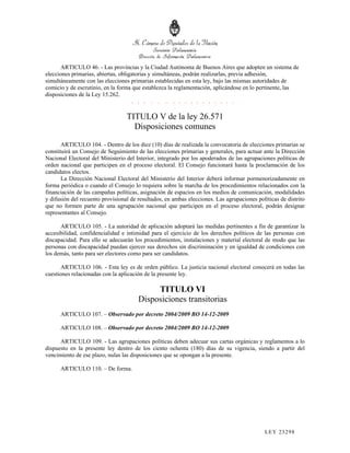 ARTICULO 46. - Las provincias y la Ciudad Autónoma de Buenos Aires que adopten un sistema de
elecciones primarias, abiertas, obligatorias y simultáneas, podrán realizarlas, previa adhesión,
simultáneamente con las elecciones primarias establecidas en esta ley, bajo las mismas autoridades de
comicio y de escrutinio, en la forma que establezca la reglamentación, aplicándose en lo pertinente, las
disposiciones de la Ley 15.262.
                                      . . . . . . . . . . . . . . . . .

                                  TITULO V de la ley 26.571
                                    Disposiciones comunes

       ARTICULO 104. - Dentro de los diez (10) días de realizada la convocatoria de elecciones primarias se
constituirá un Consejo de Seguimiento de las elecciones primarias y generales, para actuar ante la Dirección
Nacional Electoral del Ministerio del Interior, integrado por los apoderados de las agrupaciones políticas de
orden nacional que participen en el proceso electoral. El Consejo funcionará hasta la proclamación de los
candidatos electos.
       La Dirección Nacional Electoral del Ministerio del Interior deberá informar pormenorizadamente en
forma periódica o cuando el Consejo lo requiera sobre la marcha de los procedimientos relacionados con la
financiación de las campañas políticas, asignación de espacios en los medios de comunicación, modalidades
y difusión del recuento provisional de resultados, en ambas elecciones. Las agrupaciones políticas de distrito
que no formen parte de una agrupación nacional que participen en el proceso electoral, podrán designar
representantes al Consejo.

      ARTICULO 105. - La autoridad de aplicación adoptará las medidas pertinentes a fin de garantizar la
accesibilidad, confidencialidad e intimidad para el ejercicio de los derechos políticos de las personas con
discapacidad. Para ello se adecuarán los procedimientos, instalaciones y material electoral de modo que las
personas con discapacidad puedan ejercer sus derechos sin discriminación y en igualdad de condiciones con
los demás, tanto para ser electores como para ser candidatos.

      ARTICULO 106. - Esta ley es de orden público. La justicia nacional electoral conocerá en todas las
cuestiones relacionadas con la aplicación de la presente ley.

                                            TITULO VI
                                       Disposiciones transitorias
      ARTICULO 107. – Observado por decreto 2004/2009 BO 14-12-2009

      ARTICULO 108. – Observado por decreto 2004/2009 BO 14-12-2009

      ARTICULO 109. - Las agrupaciones políticas deben adecuar sus cartas orgánicas y reglamentos a lo
dispuesto en la presente ley dentro de los ciento ochenta (180) días de su vigencia, siendo a partir del
vencimiento de ese plazo, nulas las disposiciones que se opongan a la presente.

      ARTICULO 110. – De forma.#




                                                                                             LEY 232 98
 