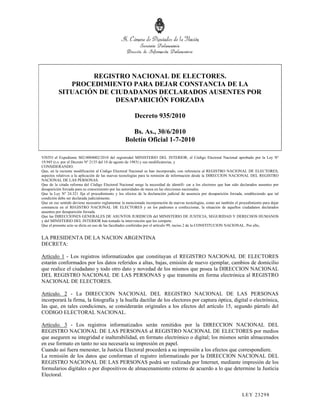 REGISTRO NACIONAL DE ELECTORES.
             PROCEDIMIENTO PARA DEJAR CONSTANCIA DE LA
          SITUACIÓN DE CIUDADANOS DECLARADOS AUSENTES POR
                        DESAPARICIÓN FORZADA

                                                        Decreto 935/2010

                                                     Bs. As., 30/6/2010
                                                  Boletín Oficial 1-7-2010

VISTO el Expediente S02:0004002/2010 del registrodel MINISTERIO DEL INTERIOR, el Código Electoral Nacional aprobado por la Ley Nº
19.945 (t.o. por el Decreto Nº 2135 del 18 de agosto de 1983) y sus modificatorias, y
CONSIDERANDO:
Que, en la reciente modificación al Código Electoral Nacional se han incorporado, con referencia al REGISTRO NACIONAL DE ELECTORES,
aspectos relativos a la aplicación de las nuevas tecnologías para la remisión de información desde la DIRECCION NACIONAL DEL REGISTRO
NACIONAL DE LAS PERSONAS.
Que de la citada reforma del Código Electoral Nacional surge la necesidad de identifi- car a los electores que han sido declarados ausentes por
desaparición forzada para su conocimiento por las autoridades de mesa en las elecciones nacionales.
Que la Ley Nº 24.321 fija el procedimiento y los efectos de la declaración judicial de ausencia por desaparición forzada, estableciendo que tal
condición debe ser declarada judicialmente.
Que en ese sentido deviene necesario reglamentar la mencionada incorporación de nuevas tecnologías, como así también el procedimiento para dejar
constancia en el REGISTRO NACIONAL DE ELECTORES y en los padrones a confeccionar, la situación de aquellos ciudadanos declarados
ausentes por desaparición forzada.
Que las DIRECCIONES GENERALES DE ASUNTOS JURIDICOS del MINISTERIO DE JUSTICIA, SEGURIDAD Y DERECHOS HUMANOS
y del MINISTERIO DEL INTERIOR han tomado la intervención que les compete.
Que el presente acto se dicta en uso de las facultades conferidas por el artículo 99, inciso 2 de la CONSTITUCION NACIONAL. Por ello,


LA PRESIDENTA DE LA NACION ARGENTINA
DECRETA:

Artículo 1 - Los registros informatizados que constituyan el REGISTRO NACIONAL DE ELECTORES
estarán conformados por los datos referidos a altas, bajas, emisión de nuevo ejemplar, cambios de domicilio
que realice el ciudadano y todo otro dato y novedad de los mismos que posea la DIRECCION NACIONAL
DEL REGISTRO NACIONAL DE LAS PERSONAS y que transmita en forma electrónica al REGISTRO
NACIONAL DE ELECTORES.

Artículo. 2 - La DIRECCION NACIONAL DEL REGISTRO NACIONAL DE LAS PERSONAS
incorporará la firma, la fotografía y la huella dactilar de los electores por captura óptica, digital o electrónica,
las que, en tales condiciones, se considerarán originales a los efectos del artículo 15, segundo párrafo del
CODIGO ELECTORAL NACIONAL.

Artículo. 3 - Los registros informatizados serán remitidos por la DIRECCION NACIONAL DEL
REGISTRO NACIONAL DE LAS PERSONAS al REGISTRO NACIONAL DE ELECTORES por medios
que aseguren su integridad e inalterabilidad, en formato electrónico o digital; los mismos serán almacenados
en ese formato en tanto no sea necesaria su impresión en papel.
Cuando así fuera menester, la Justicia Electoral procederá a su impresión a los efectos que correspondiere.
La remisión de los datos que conforman el registro informatizado por la DIRECCION NACIONAL DEL
REGISTRO NACIONAL DE LAS PERSONAS podrá ser realizada por Internet, mediante impresión de los
formularios digitales o por dispositivos de almacenamiento externo de acuerdo a lo que determine la Justicia
Electoral.


                                                                                                                         LEY 232 98
 