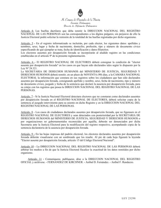 Artículo 4- Las huellas dactilares que deba remitir la DIRECCION NACIONAL DEL REGISTRO
NACIONAL DE LAS PERSONAS son las correspondientes a los dígitos pulgares; sin perjuicio de ello la
Justicia Electoral podrá solicitar la remisión de la totalidad de las huellas registradas por dicho organismo.

Artículo. 5 - En el registro informatizado se incluirán, por cada elector, los siguientes datos: apellidos y
nombres, sexo, lugar y fecha de nacimiento, domicilio, profesión, tipo y número de documento cívico
especificando de qué ejemplar se trata, fecha de identificación y datos filiatorios.
Los electores ausentes por desaparición forzada se incorporarán al aludido registro en las condiciones
establecidas en el artículo 9º de la presente reglamentación.

Artículo. 6 - El REGISTRO NACIONAL DE ELECTORES deberá consignar la condición de "elector
ausente por desaparición forzada" en los casos en que hayan sido declarados tales según lo dispuesto por la
Ley Nº 24.321.
La SECRETARIA DE DERECHOS HUMANOS del MINISTERIO DE JUSTICIA, SEGURIDAD Y
DERECHOS HUMANOS deberá remitir, en un plazo de NOVENTA (90) días, a la CAMARA NACIONAL
ELECTORAL la información que constara en sus registros sobre los ciudadanos que han sido declarados
ausentes por desaparición forzada, consignando apellido y nombre, sexo, fecha de nacimiento, tipo y número
de documento cívico, juzgado y fecha de la sentencia que declaró la ausencia por desaparición forzada, para
su cotejo con los registros que posea la DIRECCION NACIONAL DEL REGISTRO NACIONAL DE LAS
PERSONAS.

Artículo. 7 - Si la Justicia Nacional Electoral detectara electores que no constaran como declarados ausentes
por desaparición forzada en el REGISTRO NACIONAL DE ELECTORES, deberá solicitar copia de la
sentencia al juzgado interviniente para su asiento en dicho Registro y en la DIRECCION NACIONAL DEL
REGISTRO NACIONAL DE LAS PERSONAS.

Artículo. 8 - Los casos de ciudadanos declarados ausentes por desaparición forzada, que no figurasen en el
REGISTRO NACIONAL DE ELECTORES y sean detectados con posterioridad por la SECRETARIA DE
DERECHOS HUMANOS del MINISTERIO DE JUSTICIA, SEGURIDAD Y DERECHOS HUMANOS o
por organizaciones no gubernamentales reconocidas por aquélla, deberán ser denunciados por dicha
Secretaría ante la Justicia Electoral para la modificación del registro respectivo, acompañando copia de la
sentencia declaratoria de la ausencia por desaparición forzada.

Artículo. 9 - En las hojas impresas del padrón electoral, los electores declarados ausentes por desaparición
forzada deberán visualizarse con un sombreado que los resalte. Al pie de cada hoja figurará la leyenda
"Elector ausente por desaparición forzada, artículo 15 del Código Electoral Nacional".

Artículo 10 - La DIRECCION NACIONAL DEL REGISTRO NACIONAL DE LAS PERSONAS deberá
arbitrar los medios a fin de que la Justicia Electoral fiscalice la exactitud de los datos remitidos por dicho
organismo.

     Artículo. 11 - Comuníquese, publíquese, dése a la DIRECCION NACIONAL DEL REGISTRO
OFICIAL y archívese. - FERNANDEZ DE KIRCHNER. - Aníbal D. Fernández. - Aníbal F. Randazzo.




                                                                                             LEY 232 98
 