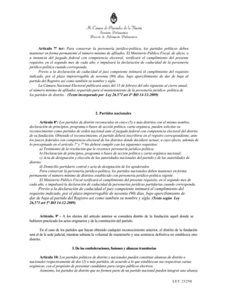 Artículo 7º ter: Para conservar la personería jurídico-política, los partidos políticos deben
mantener en forma permanente el número mínimo de afiliados. El Ministerio Público Fiscal, de oficio, o
a instancia del juzgado federal con competencia electoral, verificará el cumplimiento del presente
requisito, en el segundo mes de cada año, e impulsará la declaración de caducidad de la personería
jurídico-política cuando corresponda.
      Previo a la declaración de caducidad el juez competente intimará el cumplimiento del requisito
indicado, por el plazo improrrogable de noventa (90) días, bajo apercibimiento de dar de baja al
partido del Registro así como también su nombre y sigla.
      La Cámara Nacional Electoral publicará antes del 15 de febrero del año siguiente al cierre anual,
el número mínimo de afiliados requerido para el mantenimiento de la personería jurídico- política de
los partidos de distrito. . (Texto incorporado por Ley 26.571 art 4° BO 14-12-2009)



                                              2. Partidos nacionales

        Artículo 8º: Los partidos de distrito reconocidos en cinco (5) o más distritos con el mismo nombre,
declaración de principios, programa o bases de acción política, carta orgánica, pueden solicitar su
reconocimiento como partidos de orden nacional ante el juzgado federal con competencia electoral del distrito
de su fundación. Obtenido el reconocimiento, el partido deberá inscribirse en el registro correspondiente, ante
los jueces federales con competencia electoral de los distritos donde decidiere actuar, a cuyo efecto, además de
lo preceptuado en el artículo 7º y 7º bis deberá cumplir con los siguientes requisitos:
        a) Testimonio de la resolución que le reconoce personería jurídico-política;
        b) Declaración de principios, programa o bases de acción política y carta orgánica nacional;
        c) Acta de designación y elección de las autoridades nacionales del partido y de las autoridades de
distrito;
        d) Domicilio partidario central y acta de designación de los apoderados.
        Para conservar la personería jurídico-política, los partidos nacionales deben mantener en forma
permanente el número mínimo de distritos establecido con personería jurídico-política vigente.
        El Ministerio Público Fiscal verificará el cumplimiento del presente requisito, en el segundo mes de
cada año, e impulsará la declaración de caducidad de personerías jurídicas partidarias cuando corresponda.
     Previo a la declaración de caducidad el juez competente intimará el cumplimiento del
requisito indicado, por el plazo improrrogable de noventa (90) días, bajo apercibimiento de
dar de baja al partido del Registro así como también su nombre y sigla. (Texto según Ley
26.571 art 5° BO 14-12-2009)


       Artículo. 9º - A los electos del artículo anterior se considera distrito de la fundación aquél donde se
hubieren practicado los actos originarios y de la constitución del partido.

        En el caso de los partidos que hayan obtenido cualquier reconocimiento anterior, el distrito de la fundación
será el de la sede judicial, mientras subsista la voluntad de mantenerlo y una sentencia definitiva no establezca otro
distrito.

                             3. De las confederaciones, fusiones y alianzas transitorias

      Artículo 10: Los partidos políticos de distrito y nacionales pueden constituir alianzas de distrito o
nacionales respectivamente de dos (2) o más partidos, de acuerdo a lo que establezcan sus respectivas cartas
orgánicas, con el propósito de presentar candidatos para cargos públicos electivos.
      Asimismo, los partidos de distrito que no formen parte de un partido nacional pueden integrar una alianza

                                                                                                    LEY 232 98
 