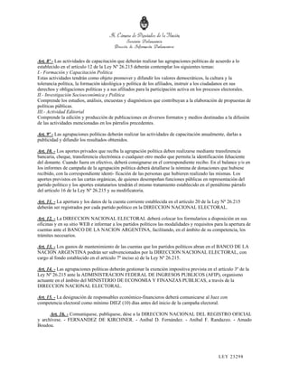 Art. 8º - Las actividades de capacitación que deberán realizar las agrupaciones políticas de acuerdo a lo
establecido en el artículo 12 de la Ley Nº 26.215 deberán contemplar los siguientes temas:
I.- Formación y Capacitación Política
Estas actividades tendrán como objeto promover y difundir los valores democráticos, la cultura y la
tolerancia política, la formación ideológica y política de los afiliados, instruir a los ciudadanos en sus
derechos y obligaciones políticas y a sus afiliados para la participación activa en los procesos electorales.
II.- Investigación Socioeconómica y Política
Comprende los estudios, análisis, encuestas y diagnósticos que contribuyan a la elaboración de propuestas de
políticas públicas.
III.- Actividad Editorial
Comprende la edición y producción de publicaciones en diversos formatos y medios destinadas a la difusión
de las actividades mencionadas en los párrafos precedentes.

Art. 9º - Las agrupaciones políticas deberán realizar las actividades de capacitación anualmente, darlas a
publicidad y difundir los resultados obtenidos.

Art. 10. - Los aportes privados que reciba la agrupación política deben realizarse mediante transferencia
bancaria, cheque, transferencia electrónica o cualquier otro medio que permita la identificación fehaciente
del donante. Cuando fuera en efectivo, deberá consignarse en el correspondiente recibo. En el balance y/o en
los informes de campaña de la agrupación política deberá detallarse la nómina de donaciones que hubiese
recibido, con la correspondiente identi- ficación de las personas que hubieren realizado las mismas. Los
aportes previstos en las cartas orgánicas, de quienes desempeñan funciones públicas en representación del
partido político y los aportes estatutarios tendrán el mismo tratamiento establecido en el penúltimo párrafo
del artículo 16 de la Ley Nº 26.215 y su modificatoria.

Art. 11. - La apertura y los datos de la cuenta corriente establecida en el artículo 20 de la Ley Nº 26.215
deberán ser registrados por cada partido político en la DIRECCION NACIONAL ELECTORAL.

Art. 12. - La DIRECCION NACIONAL ELECTORAL deberá colocar los formularios a disposición en sus
oficinas y en su sitio WEB e informar a los partidos políticos las modalidades y requisitos para la apertura de
cuentas ante el BANCO DE LA NACION ARGENTINA, facilitando, en el ámbito de su competencia, los
trámites necesarios.

Art. 13. - Los gastos de mantenimiento de las cuentas que los partidos políticos abran en el BANCO DE LA
NACION ARGENTINA podrán ser subvencionados por la DIRECCION NACIONAL ELECTORAL, con
cargo al fondo establecido en el artículo 7º inciso a) de la Ley Nº 26.215.

Art. 14. - Las agrupaciones políticas deberán gestionar la exención impositiva prevista en el artículo 3º de la
Ley Nº 26.215 ante la ADMINISTRACION FEDERAL DE INGRESOS PUBLICOS (AFIP), organismo
actuante en el ámbito del MINISTERIO DE ECONOMIA Y FINANZAS PUBLICAS, a través de la
DIRECCION NACIONAL ELECTORAL.

Art. 15. - La designación de responsables económico-financieros deberá comunicarse al Juez con
competencia electoral como mínimo DIEZ (10) días antes del inicio de la campaña electoral.

      Art. 16. - Comuníquese, publíquese, dése a la DIRECCION NACIONAL DEL REGISTRO OFICIAL
y archívese. - FERNANDEZ DE KIRCHNER. - Aníbal D. Fernández. - Aníbal F. Randazzo. - Amado
Boudou.




                                                                                               LEY 232 98
 