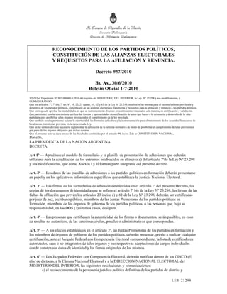 RECONOCIMIENTO DE LOS PARTIDOS POLÍTICOS,
                     CONSTITUCIÓN DE LAS ALIANZAS ELECTORALES
                     Y REQUISITOS PARA LA AFILIACIÓN Y RENUNCIA.

                                                               Decreto 937/2010

                                                           Bs. As., 30/6/2010
                                                        Boletín Oficial 1-7-2010
VISTO el Expediente Nº S02:0004014/2010 del registro del MINISTERIO DEL INTERIOR, la Ley Nº 23.298 y sus modificatorias, y
CONSIDERANDO:
Que los artículos 7º, 7º bis, 7º ter, 8º, 10, 23, 25 quater, 61, 62 y 63 de la Ley Nº 23.298, establecen las normas para el reconocimiento provisorio y
definitivo de los partidos políticos, constitución de las alianzas electorales transitorias y requisitos para la afiliación y renuncia a los partidos políticos.
Que corresponde aprobar las modalidades en que se instrumentarán diversos procedimientos vinculados a la materia, su certificación y validación.
Que, asimismo, resulta conveniente unificar las formas y oportunidades de notificación de actos que hacen a la existencia y desarrollo de la vida
partidaria para posibilitar a los órganos involucrados el cumplimiento de la ley precitada.
Que también resulta pertinente aclarar la oportunidad, las fórmulas aplicables y la instrumentación para el tratamiento de los acuerdos financieros de
las alianzas transitorias previstas en la mencionada Ley.
Que en tal sentido deviene necesario reglamentar la aplicación de la referida normativa de modo de posibilitar el cumplimiento de tales previsiones
por parte de los órganos obligados por dichas normas.
Que el presente acto se dicta en uso de las facultades conferidas por el artículo 99, inciso 2 de la CONSTITUCION NACIONAL.
Por ello,
LA PRESIDENTA DE LA NACION ARGENTINA
DECRETA:

Art 1º — Apruébase el modelo de formulario y la planilla de presentación de adhesiones que deberán
utilizarse para la acreditación de los extremos establecidos en el inciso a) del artículo 7ºde la Ley Nº 23.298
y sus modificatorias, que como Anexos I y II forman parte integrante del presente decreto.

Art. 2º — Los datos de las planillas de adhesiones a los partidos políticos en formación deberán presentarse
en papel y en los aplicativos informáticos específicos que establezca la Justicia Nacional Electoral.

Art. 3º — Las firmas de los formularios de adhesión establecidos en el artículo 1º del presente Decreto, las
copias de los documentos de identidad a que se refiere el artículo 7º bis de la Ley Nº 23.298, las firmas de las
fichas de afiliación que prevén los artículos 23 inciso c) y 61 de la Ley Nº 23.298, deberán ser certificadas
por juez de paz, escribano público, miembros de las Juntas Promotoras de los partidos políticos en
formación, miembros de los órganos de gobierno de los partidos políticos, o las personas que, bajo su
responsabilidad, en los DOS (2) últimos casos, designen.

Art. 4º — Las personas que certifiquen la autenticidad de las firmas o documentos, serán pasibles, en caso
de resultar no auténticos, de las sanciones civiles, penales o administrativas que correspondan.

Art. 5º — A los efectos establecidos en el artículo 3º, las Juntas Promotoras de los partidos en formación y
los miembros de órganos de gobierno de los partidos políticos, deberán presentar, previo a realizar cualquier
certificación, ante el Juzgado Federal con Competencia Electoral correspondiente, la lista de certificadores
autorizados, sean o no integrantes de tales órganos y sus respectivas aceptaciones de cargos individuales
donde consten sus datos de identidad y las firmas originales de los mismos.

Art. 6º — Los Juzgados Federales con Competencia Electoral, deberán notificar dentro de los CINCO (5)
días de dictadas, a la Cámara Nacional Electoral y a la DIRECCION NACIONAL ELECTORAL del
MINISTERIO DEL INTERIOR, las siguientes resoluciones y comunicaciones:
        a) el reconocimiento de la personería jurídico política definitiva de los partidos de distrito y

                                                                                                                                       LEY 232 98
 
