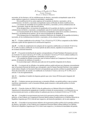 nacionales, de las fusiones y de las confederaciones de distrito y nacionales acompañando copias de las
cartas orgánicas respectivas y nómina de autoridades y apoderados;
         b) la modificación de las cartas orgánicas de los partidos de distrito y nacionales y de las
confederaciones de distrito y nacionales acompañando copias certificadas de dichas modificaciones;
         c) la nómina de autoridades de los partidos de distrito y nacionales y de las confederaciones de
distrito y nacionales, luego de cada elección interna;
         d) las designaciones y revocaciones de apoderados de los partidos de distrito y nacionales y de las
onfederaciones de distrito y nacionales, acompañando copia de la resolución judicial respectiva;
         e) el reconocimiento de las alianzas transitorias acompañando copias de los acuerdos constitutivo,
financiero y de distribución de aportes y de las actas de designación de apoderados;
         f) las designaciones de responsables económico-financieros de campaña, de los partidos de distrito y
nacionales, de las confederaciones de distrito y nacionales y de las alianzas transitorias.

Art. 7º — El plazo establecido en los artículos 7º ter y 8º de la Ley Nº 23.298 se computará en días hábiles
judiciales a partir del día siguiente de la notificación respectiva.

Art. 8º — La falta de cumplimiento de cualquiera de los requisitos establecidos en el artículo 10 de la Ley
Nº 23.298 en el plazo establecido en el tercer párrafo de dicho artículo, impedirá el reconocimiento
de la alianza electoral transitoria.

Art. 9º — El acuerdo de distribución de aportes correspondientes al Fondo Partidario Permanente previsto
en el artículo 10, inciso f) de la Ley Nº 23.298 y en el artículo 11 de la Ley Nº 26.215, deberá establecer la
forma en que se realizará la distribución, refiriéndola exclusivamente a:
         a) la cantidad de afiliados reconocidos ante la Justicia Federal con Competencia Electoral de cada
partido, al momento de celebrarse el acuerdo; o
         b) un porcentaje igual o diferente para cada uno de los partidos integrantes de la alianza.

Art. 10. — La renuncia de los afiliados a los partidos políticos podrá realizarse por telegrama, personalmente
ante la Secretaría Electoral del distrito que corresponda o ante la Cámara Nacional Electoral, o por cualquier
medio idóneo dirigido a la Secretaría Electoral correspondiente que permita certificar la autenticidad de la
firma del renunciante, de acuerdo a lo establecido en el artículo 23 inciso c) de la Ley Nº 23.298 y en el
artículo 3º de esta reglamentación.

Art. 11. — Apruébase el modelo de telegrama gratuito que como Anexo III forma parte integrante del
presente.

Art. 12. — Cualquier persona que presuma que se encuentra afiliada a un partido político o que no quiera
manifestar expresamente a cual se encuentra afiliada, puede renunciar a todo partido político en forma
indeterminada.

Art. 13. — Vencido el plazo de TRES (3) días de publicación en el Boletín Oficial de la República
Argentina de la denominación adoptada por el partido en trámite de reconocimiento, y en forma previa a su
reconocimiento provisorio, se deberá realizar la audiencia prevista en el artículo 62 de la Ley Nº 23.298.

Art. 14. — Concedido el reconocimiento provisorio de la personería jurídico política de los partidos
políticos, el Juez Federal con Competencia Electoral deberá ordenar la publicación en el Boletín Oficial de la
República Argentina por UN (1) día del auto respectivo, del domicilio partidario y de la carta orgánica.

Art. 15. — Concedido el reconocimiento definitivo de la personería jurídico política de los partidos políticos
de distrito y nacionales, el Juez Federal con Competencia Electoral deberá ordenar publicar en el Boletín
Oficial de la República Argentina por UN (1) día el auto respectivo y la nómina de autoridades del partido.



                                                                                               LEY 232 98
 