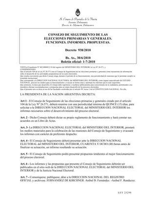 CONSEJO DE SEGUIMIENTO DE LAS
                              ELECCIONES PRIMARIAS Y GENERALES.
                               FUNCIONES. INFORMES. PROPUESTAS.

                                                         Decreto 938/2010

                                                      Bs. As., 30/6/2010
                                                   Boletín oficial- 1-7-2010
VISTO el Expediente Nº S02:0004012/10 del registro del MINISTERIO DEL INTERIOR, la Ley Nº 26.571, y
CONSIDERANDO:
Que el artículo 104 de la Ley Nº 26.571 crea el Consejo de Seguimiento de las elecciones primarias y generales como mecanismo de información
sobre el desarrollo de las actividades preparatorias de los actos electorales.
Que resulta conveniente que dicho Consejo tenga, durante el período de su funcionamiento, una periodicidad de reuniones que le permitan cumplir su
cometido institucional.
Que corresponde a la DIRECCION NACIONAL ELECTORAL del MINISTERIO DEL INTERIOR, como órgano especializado del ESTADO
NACIONAL, proveer los medios para su funcionamiento y evacuar en forma clara y oportuna los informes que le sean requeridos.
Que asimismo, la tarea que desarrolle el Consejo debe registrarse y reseñarse públicamente para conocimiento de la ciudadanía, permitiendo a sus
miembros efectuar recomendaciones y propuestas para un mejor desarrollo de los procesos electorales.
Que el presente acto se dicta en uso de las facultades conferidas por el artículo 99, inciso 2 de la CONSTITUCION NACIONAL. Por ello,

LA PRESIDENTA DE LA NACION ARGENTINA DECRETA:

Art 1 - El Consejo de Seguimiento de las elecciones primarias y generales creado por el artículo
104 de la Ley Nº 26.571, deberá reunirse con una periodicidad mínima de QUINCE (15) días, para
solicitar a la DIRECCION NACIONAL ELECTORAL del MINISTERIO DEL INTERIOR los
informes necesarios sobre el desenvolvimiento del proceso electoral.

Art. 2 - Dicho Consejo deberá dictar su propio reglamento de funcionamiento y hará constar sus
acuerdos en un Libro de Actas.

Art. 3- La DIRECCION NACIONAL ELECTORAL del MINISTERIO DEL INTERIOR, prestará
los medios materiales para la celebración de las reuniones del Consejo de Seguimiento y evacuará
los informes con carácter de preferente despacho.

Art. 4 - El Consejo de Seguimiento deberá presentar ante la DIRECCION NACIONAL
ELECTORAL del MINISTERIO DEL INTERIOR, CUARENTA Y OCHO (48) horas antes de
finalizar su actuación, un informe reseñando su actuación.

Art. 5 - El Consejo de Seguimiento podrá presentar propuestas tendientes al mejor funcionamiento
del proceso electoral.

Art. 6 - Los informes y las propuestas que presente el Consejo de Seguimiento deberán ser
publicados en el sitio web de la DIRECCION NACIONAL ELECTORAL del MINISTERIO DEL
INTERIOR y de la Justicia Nacional Electoral.

Art. 7 - Comuníquese, publíquese, dése a la DIRECCION NACIONAL DEL REGISTRO
OFICIAL y archívese. FERNANDEZ DE KIRCHNER. Aníbal D. Fernández. -Aníbal F. Randazzo.



                                                                                                                            LEY 232 98
 