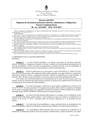Decreto 443/2011
         Régimen de elecciones2 primarias abiertas, simultáneas y obligatorias.
                               Norma Complementaria.
                          Bs. As., 14/4/2011 B:O: 15-4-2011
     VISTO el Expediente Nº S02:0000564/2011 del registro del MINISTERIO DEL INTERIOR, las Leyes Nº 19.945 (T.O. Decreto Nº 2135/83) y
sus modificatorias, Nº 23.298 y Nº 26.571, y
     CONSIDERANDO:
     Que la Ley Nº 26.571 de Democratización de la Representación Política, la Transparencia y la Equidad Electoral establece el régimen de
primarias abiertas, simultáneas y obligatorias, para la selección de candidatos de las agrupaciones políticas a cargos públicos electivos nacionales.
     Que es necesario precisar cuestiones vinculadas al proceso electoral en curso.
     Que debe establecerse el procedimiento de conformación de las juntas electorales de las agrupaciones políticas para las elecciones primarias,
abiertas, simultáneas y obligatorias.
     Que resulta conveniente aclarar el modo en que se efectuará el aval a las listas de precandidatos en la etapa de oficialización de listas para las
elecciones primarias, abiertas, simultáneas y obligatorias como también los datos a contener por el instrumento que incorpore las mismas.
     Que debe establecerse el procedimiento mediante el cual se oficializarán las listas de precandidatos para las elecciones primarias, abiertas,
simultáneas y obligatorias.
     Que corresponde indicar criterios prácticos relacionados con la asignación de colores de la boleta.
     Que corresponde establecer los aportes financieros estatales entre las listas de precandidatos en ocasión de las elecciones primarias, abiertas,
simultáneas y obligatorias.
     Que asimismo deben establecerse criterios comunes en lo referido a los modelos de acta de escrutinio, y la devolución de la documentación
electoral con posterioridad a tal proceso en las elecciones primarias, abiertas, simultáneas y obligatorias.
     Que el presente acto se dicta en uso de las facultades conferidas por el artículo 99, inciso 2 de la CONSTITUCION NACIONAL. Por ello,


LA PRESIDENTA DE LA NACION ARGENTINA
DECRETA:

       Artículo 1º — La Junta Electoral partidaria o de alianza, convocadas las elecciones primarias,
abiertas, simultáneas y obligatorias, procederá a efectuar el análisis de la documentación presentada por las
listas de precandidatos, verificar los avales correspondientes y oficializar las listas. Una vez oficializadas, la
Junta Electoral se ampliará a razón de un representante por cada una de dichas listas.

       Artículo 2º — Desde la publicación de la convocatoria y hasta CINCUENTA Y CINCO (55) días
antes de la elección primaria cada agrupación política debe acompañar al juzgado federal con competencia
electoral del respectivo distrito, su reglamento electoral e informar la integración de su Junta Electoral, el
domicilio, días y horarios en que funcionará y el sitio web en que se encuentran publicados tales datos.
       En el mismo sitio web deben publicarse las oficializaciones de las listas, las observaciones que se les
efectúen y toda otra resolución que haga al proceso electoral, sin perjuicio de la publicación de las mismas en
las dependencias de las juntas electorales partidarias.

       Artículo 3º — A los fines del cómputo y control de los avales según lo establecido en el artículo 21 de
la Ley Nº 26.571, las juntas electorales de las agrupaciones políticas deben utilizar los padrones de afiliados
que les provea el juzgado federal con competencia electoral del respectivo distrito incluidas las novedades
registradas hasta CIENTO OCHENTA (180) días antes de la elección general.

       Artículo 4º — La Justicia Nacional Electoral debe publicar en su página web, la cantidad de avales
necesarios para cada distrito, partido político y cada categoría de cargos, de acuerdo a lo establecido en el
artículo 21 de la Ley Nº 26.571, calculados sobre los electores registrados al 31 de diciembre del año
anterior.

     Artículo 5º — Los avales para las precandidaturas a cargos nacionales deben ser presentados en los
modelos de planillas y aplicativos informáticos específicos que establezca la Cámara Nacional Electoral.

      Artículo. 6º — Los precandidatos deben presentar junto con las constancias de aceptación de la
postulación, la declaración jurada de reunir los requisitos constitucionales y legales pertinentes y de respeto

                                                                                                                               LEY 232 98
 