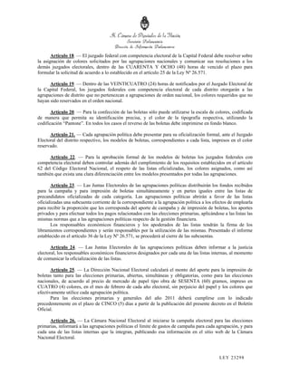 Artículo 18. — El juzgado federal con competencia electoral de la Capital Federal debe resolver sobre
la asignación de colores solicitados por las agrupaciones nacionales y comunicar sus resoluciones a los
demás juzgados electorales, dentro de las CUARENTA Y OCHO (48) horas de vencido el plazo para
formular la solicitud de acuerdo a lo establecido en el artículo 25 de la Ley Nº 26.571.

      Artículo 19. — Dentro de las VEINTICUATRO (24) horas de notificados por el Juzgado Electoral de
la Capital Federal, los juzgados federales con competencia electoral de cada distrito otorgarán a las
agrupaciones de distrito que no pertenezcan a agrupaciones de orden nacional, los colores requeridos que no
hayan sido reservados en el orden nacional.

       Artículo 20. — Para la confección de las boletas sólo puede utilizarse la escala de colores, codificada
de manera que permita su identificación precisa, y el color de la tipografía respectiva, utilizando la
codificación “Pantone”. En todos los casos el reverso de las boletas debe imprimirse en fondo blanco.

      Artículo 21. — Cada agrupación política debe presentar para su oficialización formal, ante el Juzgado
Electoral del distrito respectivo, los modelos de boletas, correspondientes a cada lista, impresos en el color
reservado.

      Artículo 22. — Para la aprobación formal de los modelos de boletas los juzgados federales con
competencia electoral deben controlar además del cumplimiento de los requisitos establecidos en el artículo
62 del Código Electoral Nacional, el respeto de las listas oficializadas, los colores asignados, como así
también que exista una clara diferenciación entre los modelos presentados por todas las agrupaciones.

       Artículo 23. — Las Juntas Electorales de las agrupaciones políticas distribuirán los fondos recibidos
para la campaña y para impresión de boletas simultáneamente y en partes iguales entre las listas de
precandidatos oficializadas de cada categoría. Las agrupaciones políticas abrirán a favor de las listas
oficializadas una subcuenta corriente de la correspondiente a la agrupación política a los efectos de emplearla
para recibir la proporción que les corresponda del aporte de campaña y de impresión de boletas, los aportes
privados y para efectuar todos los pagos relacionados con las elecciones primarias, aplicándose a las listas las
mismas normas que a las agrupaciones políticas respecto de la gestión financiera.
       Los responsables económicos financieros y los apoderados de las listas tendrán la firma de los
libramientos correspondientes y serán responsables por la utilización de las mismas. Presentado el informe
establecido en el artículo 36 de la Ley Nº 26.571, se procederá al cierre de las subcuentas.

       Artículo 24. — Las Juntas Electorales de las agrupaciones políticas deben informar a la justicia
electoral, los responsables económicos financieros designados por cada una de las listas internas, al momento
de comunicar la oficialización de las listas.

       Artículo 25. — La Dirección Nacional Electoral calculará el monto del aporte para la impresión de
boletas tanto para las elecciones primarias, abiertas, simultáneas y obligatorias, como para las elecciones
nacionales, de acuerdo al precio de mercado de papel tipo obra de SESENTA (60) gramos, impreso en
CUATRO (4) colores, en el mes de febrero de cada año electoral, sin perjuicio del papel y los colores que
efectivamente utilice cada agrupación política.
       Para las elecciones primarias y generales del año 2011 deberá cumplirse con lo indicado
precedentemente en el plazo de CINCO (5) días a partir de la publicación del presente decreto en el Boletín
Oficial.

      Artículo 26. — La Cámara Nacional Electoral al iniciarse la campaña electoral para las elecciones
primarias, informará a las agrupaciones políticas el límite de gastos de campaña para cada agrupación, y para
cada una de las listas internas que la integran, publicando esa información en el sitio web de la Cámara
Nacional Electoral.



                                                                                              LEY 232 98
 