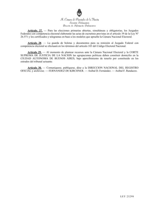 Artículo. 27. — Para las elecciones primarias abiertas, simultáneas y obligatorias, los Juzgados
Federales con competencia electoral elaborarán las actas de escrutinio previstas en el artículo 39 de la Ley Nº
26.571 y los certificados y telegramas en base a los modelos que apruebe la Cámara Nacional Electoral.

     Artículo 28. — La guarda de boletas y documentos para su remisión al Juzgado Federal con
competencia electoral se efectuará en los términos del artículo 103 del Código Electoral Nacional.

      Artículo 29. — Al momento de plantear recursos ante la Cámara Nacional Electoral y la CORTE
SUPREMA DE JUSTICIA DE LA NACION las agrupaciones políticas deben constituir domicilio en la
CIUDAD AUTONOMA DE BUENOS AIRES, bajo apercibimiento de tenerlo por constituido en los
estrados del tribunal actuante.

     Artículo 30. — Comuníquese, publíquese, dése a la DIRECCION NACIONAL DEL REGISTRO
OFICIAL y archívese. — FERNANDEZ DE KIRCHNER. — Aníbal D. Fernández. — Aníbal F. Randazzo.




                                                                                             LEY 232 98
 