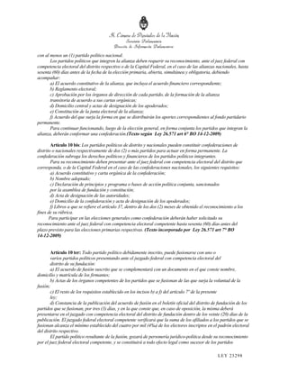 con al menos un (1) partido político nacional.
       Los partidos políticos que integren la alianza deben requerir su reconocimiento, ante el juez federal con
competencia electoral del distrito respectivo o de la Capital Federal, en el caso de las alianzas nacionales, hasta
sesenta (60) días antes de la fecha de la elección primaria, abierta, simultánea y obligatoria, debiendo
acompañar:
       a) El acuerdo constitutivo de la alianza, que incluya el acuerdo financiero correspondiente;
       b) Reglamento electoral;
       c) Aprobación por los órganos de dirección de cada partido, de la formación de la alianza
       transitoria de acuerdo a sus cartas orgánicas;
       d) Domicilio central y actas de designación de los apoderados;
       e) Constitución de la junta electoral de la alianza;
       f) Acuerdo del que surja la forma en que se distribuirán los aportes correspondientes al fondo partidario
permanente.
       Para continuar funcionando, luego de la elección general, en forma conjunta los partidos que integran la
alianza, deberán conformar una confederación.(Texto según Ley 26.571 art 6° BO 14-12-2009)

        Artículo 10 bis: Los partidos políticos de distrito y nacionales pueden constituir confederaciones de
distrito o nacionales respectivamente de dos (2) o más partidos para actuar en forma permanente. La
confederación subroga los derechos políticos y financieros de los partidos políticos integrantes.
        Para su reconocimiento deben presentar ante el juez federal con competencia electoral del distrito que
corresponda, o de la Capital Federal en el caso de las confederaciones nacionales, los siguientes requisitos:
        a) Acuerdo constitutivo y carta orgánica de la confederación;
        b) Nombre adoptado;
        c) Declaración de principios y programa o bases de acción política conjunta, sancionados
        por la asamblea de fundación y constitución;
        d) Acta de designación de las autoridades;
        e) Domicilio de la confederación y acta de designación de los apoderados;
        f) Libros a que se refiere el artículo 37, dentro de los dos (2) meses de obtenido el reconocimiento a los
fines de su rúbrica.
       Para participar en las elecciones generales como confederación deberán haber solicitado su
reconocimiento ante el juez federal con competencia electoral competente hasta sesenta (60) días antes del
plazo previsto para las elecciones primarias respectivas. (Texto incorporado por Ley 26.571 art 7° BO
14-12-2009)


       Artículo 10 ter: Todo partido político debidamente inscrito, puede fusionarse con uno o
       varios partidos políticos presentando ante el juzgado federal con competencia electoral del
       distrito de su fundación:
       a) El acuerdo de fusión suscrito que se complementará con un documento en el que conste nombre,
domicilio y matrícula de los firmantes;
       b) Actas de los órganos competentes de los partidos que se fusionan de las que surja la voluntad de la
fusión;
       c) El resto de los requisitos establecido en los incisos b) a f) del artículo 7º de la presente
       ley;
       d) Constancia de la publicación del acuerdo de fusión en el boletín oficial del distrito de fundación de los
partidos que se fusionan, por tres (3) días, y en la que conste que, en caso de oposición, la misma deberá
presentarse en el juzgado con competencia electoral del distrito de fundación dentro de los veinte (20) días de la
publicación. El juzgado federal electoral competente verificará que la suma de los afiliados a los partidos que se
fusionan alcanza el mínimo establecido del cuatro por mil (4‰) de los electores inscriptos en el padrón electoral
del distrito respectivo.
       El partido político resultante de la fusión, gozará de personería jurídico-política desde su reconocimiento
por el juez federal electoral competente, y se constituirá a todo efecto legal como sucesor de los partidos

                                                                                                    LEY 232 98
 