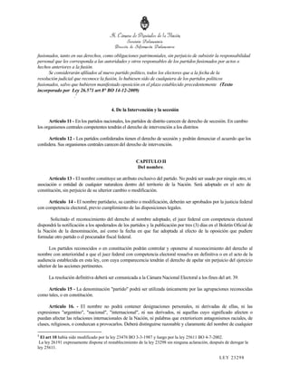 fusionados, tanto en sus derechos, como obligaciones patrimoniales, sin perjuicio de subsistir la responsabilidad
personal que les corresponda a las autoridades y otros responsables de los partidos fusionados por actos o
hechos anteriores a la fusión.
      Se considerarán afiliados al nuevo partido político, todos los electores que a la fecha de la
resolución judicial que reconoce la fusión, lo hubiesen sido de cualquiera de los partidos políticos
fusionados, salvo que hubieren manifestado oposición en el plazo establecido precedentemente (Texto
incorporado por Ley 26.571 art 8° BO 14-12-2009)
                    .1

                                        4. De la Intervención y la secesión

      Artículo 11 - En los partidos nacionales, los partidos de distrito carecen de derecho de secesión. En cambio
los organismos centrales competentes tendrán el derecho de intervención a los distritos

     Artículo 12 - Los partidos confederados tienen el derecho de secesión y podrán denunciar el acuerdo que los
confedera. Sus organismos centrales carecen del derecho de intervención.


                                                      CAPITULO II
                                                       Del nombre.

      Artículo 13 - El nombre constituye un atributo exclusivo del partido. No podrá ser usado por ningún otro, ni
asociación o entidad de cualquier naturaleza dentro del territorio de la Nación. Será adoptado en el acto de
constitución, sin perjuicio de su ulterior cambio o modificación.

     Artículo 14 - El nombre partidario, su cambio o modificación, deberán ser aprobados por la justicia federal
con competencia electoral, previo cumplimiento de las disposiciones legales.

      Solicitado el reconocimiento del derecho al nombre adoptado, el juez federal con competencia electoral
dispondrá la notificación a los apoderados de los partidos y la publicación por tres (3) días en el Boletín Oficial de
la Nación de la denominación, así como la fecha en que fue adoptada al efecto de la oposición que pudiere
formular otro partido o el procurador fiscal federal.

       Los partidos reconocidos o en constitución podrán controlar y oponerse al reconocimiento del derecho al
nombre con anterioridad a que el juez federal con competencia electoral resuelva en definitiva o en el acto de la
audiencia establecida en esta ley, con cuya comparecencia tendrán el derecho de apelar sin perjuicio del ejercicio
ulterior de las acciones pertinentes.

      La resolución definitiva deberá ser comunicada a la Cámara Nacional Electoral a los fines del art. 39.

     Artículo 15 - La denominación "partido" podrá ser utilizada únicamente por las agrupaciones reconocidas
como tales, o en constitución.

      Artículo 16. - El nombre no podrá contener designaciones personales, ni derivadas de ellas, ni las
expresiones "argentino", "nacional", "internacional", ni sus derivados, ni aquellas cuyo significado afecten o
puedan afectar las relaciones internacionales de la Nación, ni palabras que exterioricen antagonismos raciales, de
clases, religiosos, o conduzcan a provocarlos. Deberá distinguirse razonable y claramente del nombre de cualquier

1
  El art 10 había sido modificado por la ley 23476 BO 3-3-1987 y luego por la ley 25611 BO 4-7-2002.
 La ley 26191 expresamente dispone el restablecimiento de la ley 23298 sin ninguna aclaración, después de derogar la
ley 25611.

                                                                                                    LEY 232 98
 