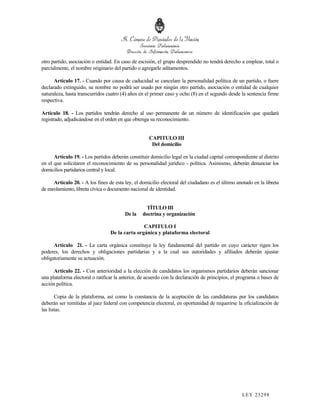 otro partido, asociación o entidad. En caso de escisión, el grupo desprendido no tendrá derecho a emplear, total o
parcialmente, el nombre originario del partido o agregarle aditamentos.

      Artículo 17. - Cuando por causa de caducidad se cancelare la personalidad política de un partido, o fuere
declarado extinguido, su nombre no podrá ser usado por ningún otro partido, asociación o entidad de cualquier
naturaleza, hasta transcurridos cuatro (4) años en el primer caso y ocho (8) en el segundo desde la sentencia firme
respectiva.

Artículo 18. - Los partidos tendrán derecho al uso permanente de un número de identificación que quedará
registrado, adjudicándose en el orden en que obtenga su reconocimiento.


                                                     CAPITULO III
                                                      Del domicilio

      Artículo 19. - Los partidos deberán constituir domicilio legal en la ciudad capital correspondiente al distrito
en el que solicitaren el reconocimiento de su personalidad jurídico - política. Asimismo, deberán denunciar los
domicilios partidarios central y local.

      Artículo 20. - A los fines de esta ley, el domicilio electoral del ciudadano es el último anotado en la libreta
de enrolamiento, libreta cívica o documento nacional de identidad.


                                                   TÍTULO III
                                         De la   doctrina y organización

                                                 CAPITULO I
                                  De la carta orgánica y plataforma electoral

      Artículo 21. - La carta orgánica constituye la ley fundamental del partido en cuyo carácter rigen los
poderes, los derechos y obligaciones partidarias y a la cual sus autoridades y afiliados deberán ajustar
obligatoriamente su actuación.

      Artículo 22. - Con anterioridad a la elección de candidatos los organismos partidarios deberán sancionar
una plataforma electoral o ratificar la anterior, de acuerdo con la declaración de principios, el programa o bases de
acción política.

       Copia de la plataforma, así como la constancia de la aceptación de las candidaturas por los candidatos
deberán ser remitidas al juez federal con competencia electoral, en oportunidad de requerirse la oficialización de
las listas.




                                                                                                  LEY 232 98
 