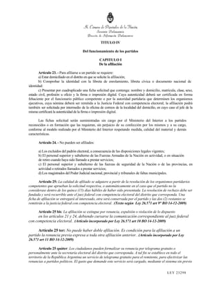TITULO IV

                                       Del funcionamiento de los partidos

                                                   CAPITULO I
                                                   De la afiliación

       Artículo 23. - Para afiliarse a un partido se requiere:
       a) Estar domiciliado en el distrito en que se solicite la afiliación;
       b) Comprobar la identidad con la libreta de enrolamiento, libreta cívica o documento nacional de
identidad:
       c) Presentar por cuadruplicado una ficha solicitud que contenga: nombre y domicilio, matrícula, clase, sexo,
estado civil, profesión u oficio y la firma o impresión digital. Cuya autenticidad deberá ser certificada en forma
fehaciente por el funcionario público competente o por la autoridad partidaria que determinen los organismos
ejecutivos, cuya nómina deberá ser remitida a la Justicia Federal con competencia electoral; la afiliación podrá
también ser solicitada por intermedio de la oficina de correos de la localidad del domicilio, en cuyo caso el jefe de la
misma certificará la autenticidad de la firma o impresión digital.

       Las fichas solicitud serán suministradas sin cargo por el Ministerio del Interior a los partidos
reconocidos o en formación que las requieran, sin perjuicio de su confección por los mismos y a su cargo,
conforme al modelo realizado por el Ministerio del Interior respetando medida, calidad del material y demás
características.

       Artículo 24. - No pueden ser afiliados:

       a) Los excluidos del padrón electoral, a consecuencia de las disposiciones legales vigentes;
       b) El personal superior y subalterno de las Fuerzas Armadas de la Nación en actividad, o en situación
       de retiro cuando haya sido llamado a prestar servicios;
       c) El personal superior y subalterno de las fuerzas de seguridad de la Nación o de las provincias, en
       actividad o retirados llamados a prestar servicios;
       d) Los magistrados del Poder Judicial nacional, provincial y tribunales de faltas municipales.

       Artículo 25: La calidad de afiliado se adquiere a partir de la resolución de los organismos partidarios
competentes que aprueban la solicitud respectiva, o automáticamente en el caso que el partido no la
considerase dentro de los quince (15) días hábiles de haber sido presentada. La resolución de rechazo debe ser
fundada y será recurrible ante el juez federal con competencia electoral del distrito que corresponda. Una
ficha de afiliación se entregará al interesado, otra será conservada por el partido y las dos (2) restantes se
remitirán a la justicia federal con competencia electoral. .(Texto según Ley 26.571 art 9° BO 14-12-2009)

       Artículo 25 bis: La afiliación se extingue por renuncia, expulsión o violación de lo dispuesto
      en los artículos 21 y 24, debiendo cursarse la comunicación correspondiente al juez federal
con competencia electoral. .(Artículo incorporado por Ley 26.571 art 10 BO 14-12-2009)

      Artículo 25 ter: No puede haber doble afiliación. Es condición para la afiliación a un
partido la renuncia previa expresa a toda otra afiliación anterior. .(Artículo incorporado por Ley
26.571 art 11 BO 14-12-2009)

       Artículo 25 quáter: Los ciudadanos pueden formalizar su renuncia por telegrama gratuito o
personalmente ante la secretaría electoral del distrito que corresponda. A tal fin se establece en todo el
territorio de la República Argentina un servicio de telegrama gratuito para el remitente, para efectivizar las
renuncias a partidos políticos. El gasto que demande este servicio será cargado, mediante el sistema sin previo


                                                                                                     LEY 232 98
 