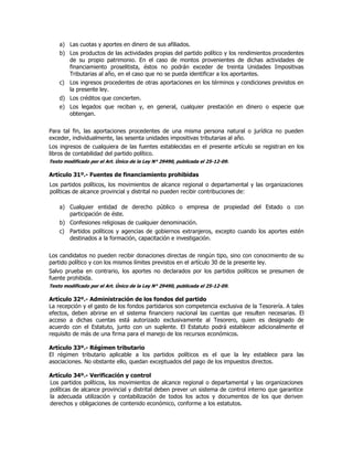 a) Las cuotas y aportes en dinero de sus afiliados.
b) Los productos de las actividades propias del partido político y los rendimientos procedentes
de su propio patrimonio. En el caso de montos provenientes de dichas actividades de
financiamiento proselitista, éstos no podrán exceder de treinta Unidades Impositivas
Tributarias al año, en el caso que no se pueda identificar a los aportantes.
c) Los ingresos procedentes de otras aportaciones en los términos y condiciones previstos en
la presente ley.
d) Los créditos que concierten.
e) Los legados que reciban y, en general, cualquier prestación en dinero o especie que
obtengan.
Para tal fin, las aportaciones procedentes de una misma persona natural o jurídica no pueden
exceder, individualmente, las sesenta unidades impositivas tributarias al año.
Los ingresos de cualquiera de las fuentes establecidas en el presente artículo se registran en los
libros de contabilidad del partido político.
Texto modificado por el Art. Único de la Ley N° 29490, publicada el 25-12-09.
Artículo 31º.- Fuentes de financiamiento prohibidas
Los partidos políticos, los movimientos de alcance regional o departamental y las organizaciones
políticas de alcance provincial y distrital no pueden recibir contribuciones de:
a) Cualquier entidad de derecho público o empresa de propiedad del Estado o con
participación de éste.
b) Confesiones religiosas de cualquier denominación.
c) Partidos políticos y agencias de gobiernos extranjeros, excepto cuando los aportes estén
destinados a la formación, capacitación e investigación.
Los candidatos no pueden recibir donaciones directas de ningún tipo, sino con conocimiento de su
partido político y con los mismos límites previstos en el artículo 30 de la presente ley.
Salvo prueba en contrario, los aportes no declarados por los partidos políticos se presumen de
fuente prohibida.
Texto modificado por el Art. Único de la Ley N° 29490, publicada el 25-12-09.
Artículo 32º.- Administración de los fondos del partido
La recepción y el gasto de los fondos partidarios son competencia exclusiva de la Tesorería. A tales
efectos, deben abrirse en el sistema financiero nacional las cuentas que resulten necesarias. El
acceso a dichas cuentas está autorizado exclusivamente al Tesorero, quien es designado de
acuerdo con el Estatuto, junto con un suplente. El Estatuto podrá establecer adicionalmente el
requisito de más de una firma para el manejo de los recursos económicos.
Artículo 33º.- Régimen tributario
El régimen tributario aplicable a los partidos políticos es el que la ley establece para las
asociaciones. No obstante ello, quedan exceptuados del pago de los impuestos directos.
Artículo 34º.- Verificación y control
Los partidos políticos, los movimientos de alcance regional o departamental y las organizaciones
políticas de alcance provincial y distrital deben prever un sistema de control interno que garantice
la adecuada utilización y contabilización de todos los actos y documentos de los que deriven
derechos y obligaciones de contenido económico, conforme a los estatutos.
 