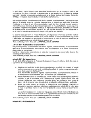 La verificación y control externos de la actividad económico-financiera de los partidos políticos, los
movimientos de alcance regional o departamental y las organizaciones políticas de alcance
provincial y distrital corresponden exclusivamente a la Oficina Nacional de Procesos Electorales
(ONPE), a través de la Gerencia de Supervisión de Fondos Partidarios.
Los partidos políticos, los movimientos de alcance regional o departamental y las organizaciones
políticas de alcance provincial y distrital presentan ante la Gerencia de Supervisión de Fondos
Partidarios, en el plazo de seis (6) meses contados a partir del cierre de cada ejercicio anual, un
informe financiero. Asimismo, la Gerencia de Supervisión de Fondos Partidarios puede requerir a
los partidos y organizaciones políticas para que, en el plazo que les indique, presenten una relación
de las aportaciones a que se refiere el artículo 30°, que contiene el importe de cada una de ellas y,
en su caso, los nombres y direcciones de las personas que las han realizado.
La Gerencia de Supervisión de Fondos Partidarios, en el plazo de ocho meses contados desde la
recepción de la documentación señalada en el párrafo anterior, se pronunciará sobre la regularidad
y adecuación a lo dispuesto en la presente ley, aplicando, en su caso, las sanciones respectivas de
acuerdo a lo establecido en el artículo 36 de la presente ley
Texto modificado por el Art. Único de la Ley N° 29490, publicada el 25-12-09.
Artículo 35°.- Publicidad de la contabilidad
Los partidos políticos, los movimientos de alcance regional o departamental y las organizaciones
políticas de alcance provincial y distrital llevan libros de contabilidad en la misma forma que se
dispone para las asociaciones.
Los libros y documentos sustentatorios de todas las transacciones son conservados durante diez
años después de realizadas.
Texto modificado por el Art. Único de la Ley N° 29490, publicada el 25-12-09.
Artículo 36º.- De las sanciones
El jefe de la Oficina Nacional de Procesos Electorales ONPE), previo informe de la Gerencia de
Supervisión de Fondos Partidarios:
a. Sanciona con la pérdida de los derechos señalados en el artículo 29°, cuando el partido
político no cumpla con presentar la contabilidad detallada de los ingresos y gastos anuales
en el plazo que prevé el artículo 34°.
A los movimientos de alcance regional o departamental y las organizaciones políticas de
alcance provincial y distrital se les aplica las sanciones que correspondan.
b. Aplica una multa cuando se acredite que el partido político haya recibido ingresos de fuente
prohibida, o que la información de la contabilidad de ingresos y gastos anual, haya sido
omitida o adulterada intencionalmente. La multa deberá ser equivalente a no menos de
diez ni más de cincuenta veces el monto de la contribución recibida, omitida o adulterada.
c. Aplica una multa cuando se acredite la existencia de contribuciones individuales o
aportaciones anónimas superiores a los topes establecidos en el artículo 30. En estos casos
la multa no podrá ser menor de diez ni mayor de treinta veces el monto de la contribución
recibida.
Las resoluciones de sanción pueden ser impugnadas ante el Jurado Nacional de Elecciones,
en el plazo de cinco días hábiles desde el día siguiente de su notificación. Contra lo resuelto
por el Jurado Nacional de Elecciones no procede recurso alguno.
Texto modificado por el Art. Único de la Ley N° 29490, publicada el 25-12-09.
Artículo 37º.- Franja electoral
 